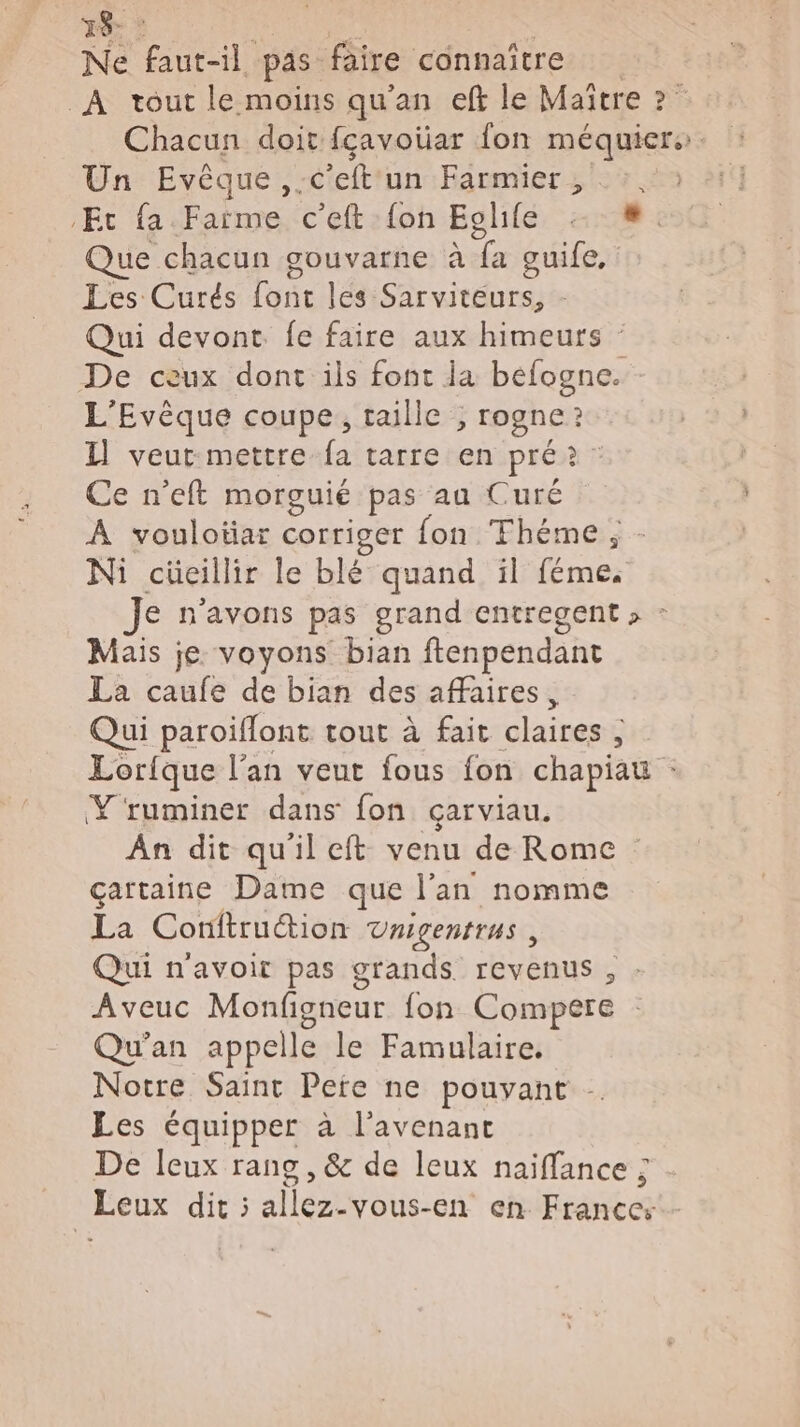 39 Ne vu il. pas. faire connaître À tout le moins qu'an eff le Maître ? Chacun doit fçavoüar fon méquiers. Un Evêque,. c'eft un Farmier 0%. Et {a Fartme c’eft {oh Eolifé 4. Que chacun gouvarne à di guife, Les Curés font les Sarviteurs, - Qui devont fe faire aux himeurs : De ceux dont ils font ja befogne. L’Evèque coupe, taille ; rogne ? Il veut mettre fa tarre en pré? Ce n’eft morguié pas au Curé À voulotiar corriger fon Théme ; Ni cüecillir le blé quand il re: Je n'avons pas grand entregent , : Mais je voyons bian ftenpendant La caufe de bian des affaires, Qui paroiflont tout à fait claires ; Lorique l’an veut fous fon chapiau Y'ruminer dans fon çarviau. An dit qu'il eft: venu de Rome çartaine Dame que l'an nomme La Conftruction Unigentrus , Qui n'avoir pas grands revenus, Aveuc Monfigneur fon Compere Qu'an appelle le Famulaire. Notre Saint Pere ne pouvant - Les équipper à l'avenant De Ileux rang , &amp; de leux naiffance ; Leux dit ; silo vous-En en Rrnt @