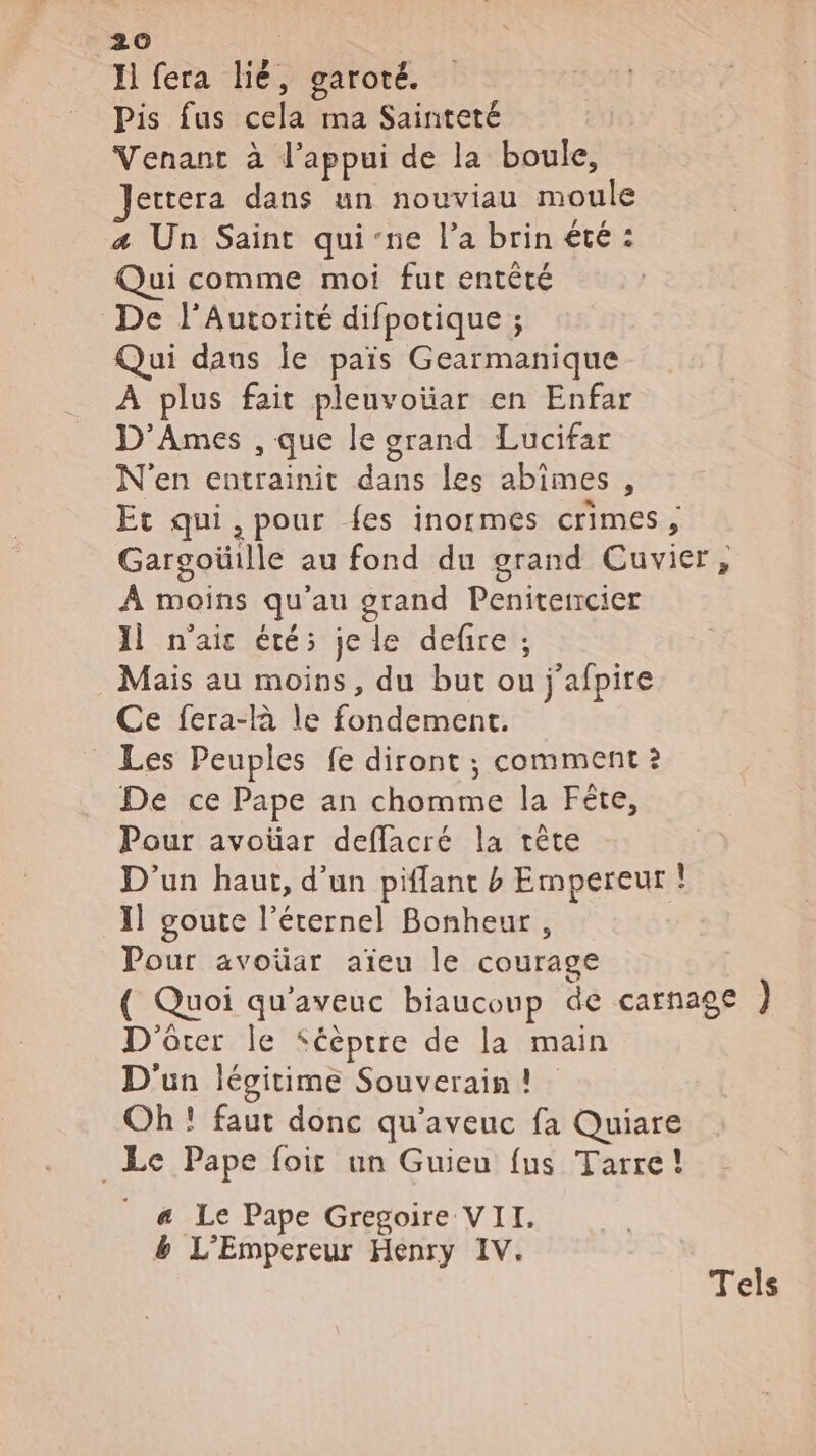 Il fera lié, garoté. Pis fus cela ma Sainteté Venant à l'appui de la boule, ettera dans un nouviau moule æ&amp; Un Saint qui'ne l’a brin été : Qui comme moi fut entêté De l'Autorité difpotique ; Qui daus le païs Gearmanique À plus fait pleuvoiar en Enfar D'Ames , que le grand Lucifar N'en entrainit dans les abîmes , Et qui, pour {es inormes crimes, Gargoüille au fond du grand Cuvier, À moins qu'au grand Peniterrcier Il n'ai été; je le deñre ; Mais au moins, du but ou j'afpire Ce fera-là le fondement. Les Peuples fe diront ; comment ? De ce Pape an chomme la Fête, Pour avoüar deffacré la tête D'un haut, d’un piflant b Empereur ! 1] goute l'éternel Bonheur, Pour avoüar aïeu le courage ( Quoi qu'aveuc biauconp de carnage } D'ôter le Séèptre de la main D'un légitime Souverain! Oh ! faut donc qu'aveuc fa Quiare _Le Pape foir un Guieu {us Tarre! a Le Pape Gregoire VII. &amp; L'Empereur Henry IV. Tels