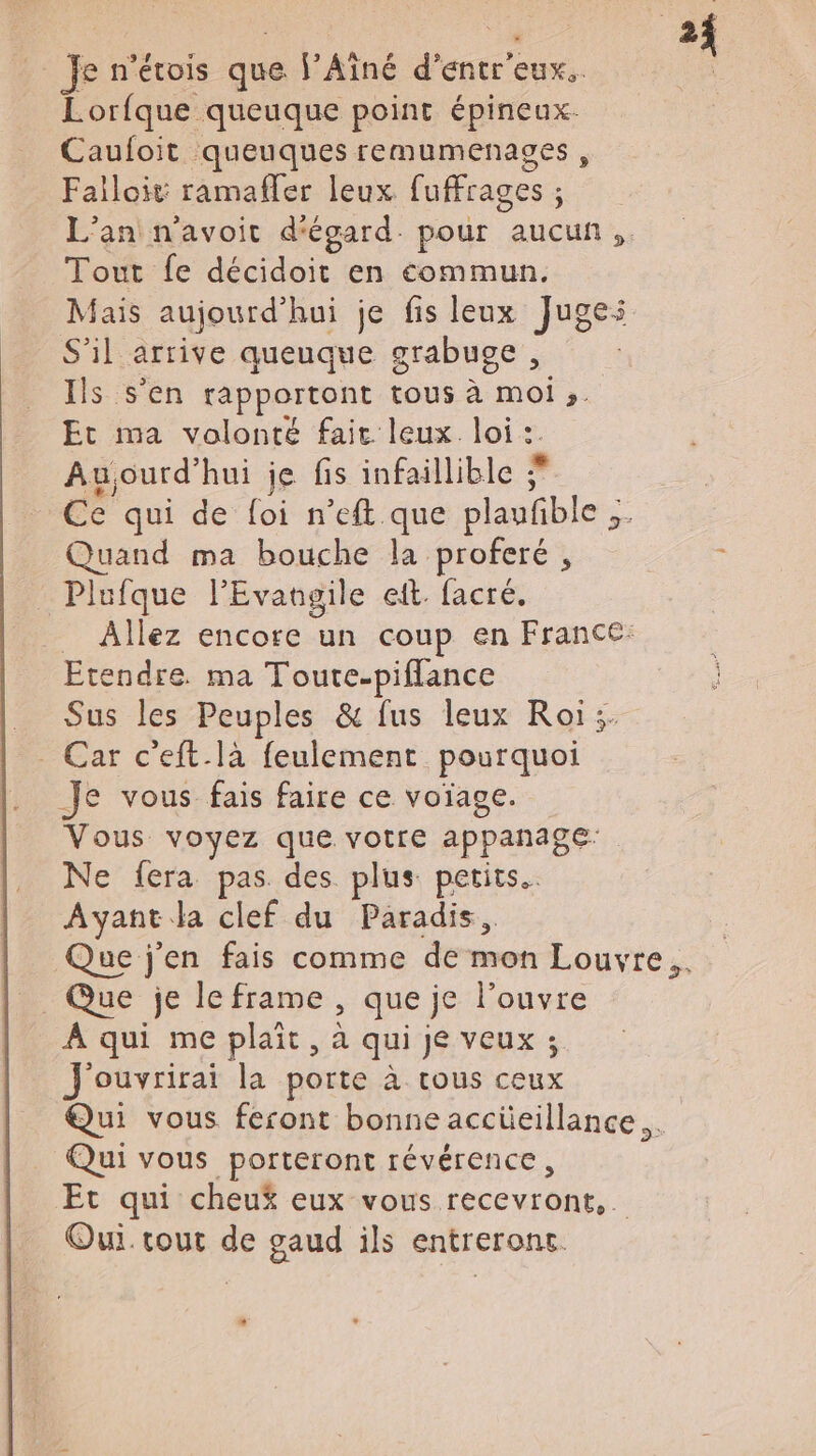 Je n’étois que l’Aîné d’entr'eux.. | Lorfque queuque point épineux. Cauloit queuques remumenasges, Failoit ramafler leux fuffrages ; L'an n'avoit d'égard. pour aucun. Tout fe décidoit en commun. Mais aujourd’hui je fis leux Juges S’il arrive queuque grabuge, Ils s’en rapportont tous à moi ;,. Et ma volonté fair leux loi :. Aujourd’hui je fis infaillible Ce qui de foi n’eft que plaufible ;. Quand ma bouche la proferé, AE Plufque l'Evangile et. facré. _ Allez encore un coup en France: Etendre. ma Toute-piflance Sus les Peuples &amp; fus leux Roï;. Car c'eft-là feulement pourquoi _Je vous fais faire ce voïage. Vous voyez que votre appanage Ne fera pas des plus petits. Ayant la clef du Paradis, Que j'en fais comme de mon Louvre... Que je le frame , que je l’ouvre À qui me plait, à qui je veux ; J'ouvrirai la porte à tous ceux Qui vous feront bonne accüeillance.. Qui vous porteront révérence, Et qui cheuÿ eux vous recevront. Oui. cout de gaud ils entreronc. L