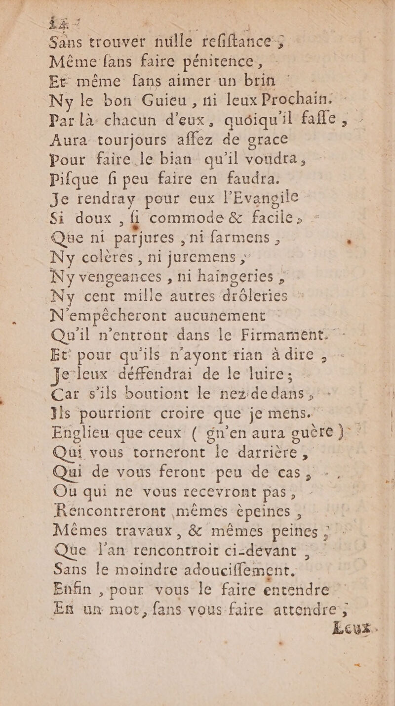 ba Sans trouver lé eat ces 5 Même fans faire pénitence, Et même fans aimer un brin _Nyle bon Guicu , ti leux Prochain. Par Là chacun dieoxe quoiqu'il fafle , Aura tourjours 1467 de grace Pour faire le bian qu'il voudra, Pifque fi peu faire en faudra. Je rendray pour eux l'Evangile Si doux , &amp; commode &amp; oies Que ni parjures , ni farmens , É Ny colères , ni juremens ; Ny vengeances , ni ion « Ny cent mille autres drôleries N'empécheront aucunement Qu'il n’entront dans le Firmament. Et: pour qu'ils n'ayont rian à dire , Je’leux défféndrai de le luire; Car s'ils boutiont le nez dedans, ls pourriont croire que je mens. Englieu que ceux ( gn’en aura guère )° * Qui vous torneront le darrieeé à Qui de vous feront peu de cas, Ou qui ne vous recevront pas, Réncontreront mêmes epeines , Mèêmes travaux, &amp; mêmes peines ; Que l'an rencontroit ci-devant , Sans le moindre adoucifflement. Enfin , pour vous le faire entendre En un mot, fans vous faire attendre; Ecux-