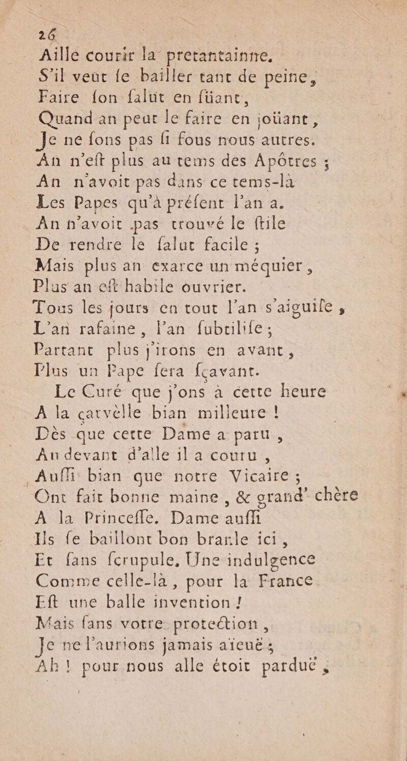 … Aïllé courir la” pretantaintre. S'il veut fe baïller tant de peine, Faire {on falut en füanc, Quand an peut le faire en joüant, Je ne fons pas fi fous nous autres. An n’eft plus au tems des Apôtres ; An navoit pas dans ce tems-la Les Papes qu'à préfent l'an a. An n'avoir .pas trouvé le ftile De rendre le faluc facile ; Mais plus an exarce un méquier, Plus an eft habile ouvrier. Tous les jours ca tout l’an s'aiguile, L'an rafaine, l'an fubrilife; Partant plus j'irons en avant, Plus un Pape fera fcavanr. Le Curé- que j'ons a cette heure A la catvèlle bian milieure ! Dès que cette Dame a paru, Au devant d’alle il a couru, Auf: bian que notre Vicaire ; Ont fait bonne maine , &amp; grand” chère À la Princefle. Dame auffi Is fe baiïllont bon branle ici, Et fans fcrupule, [ne indulgence Comme celle-la, pour la France Eft une balle invention ! Mais fans votre protection, ce ne l’aurions jamais aïeuë ; AR ! pour nous alle étoit parduc ;