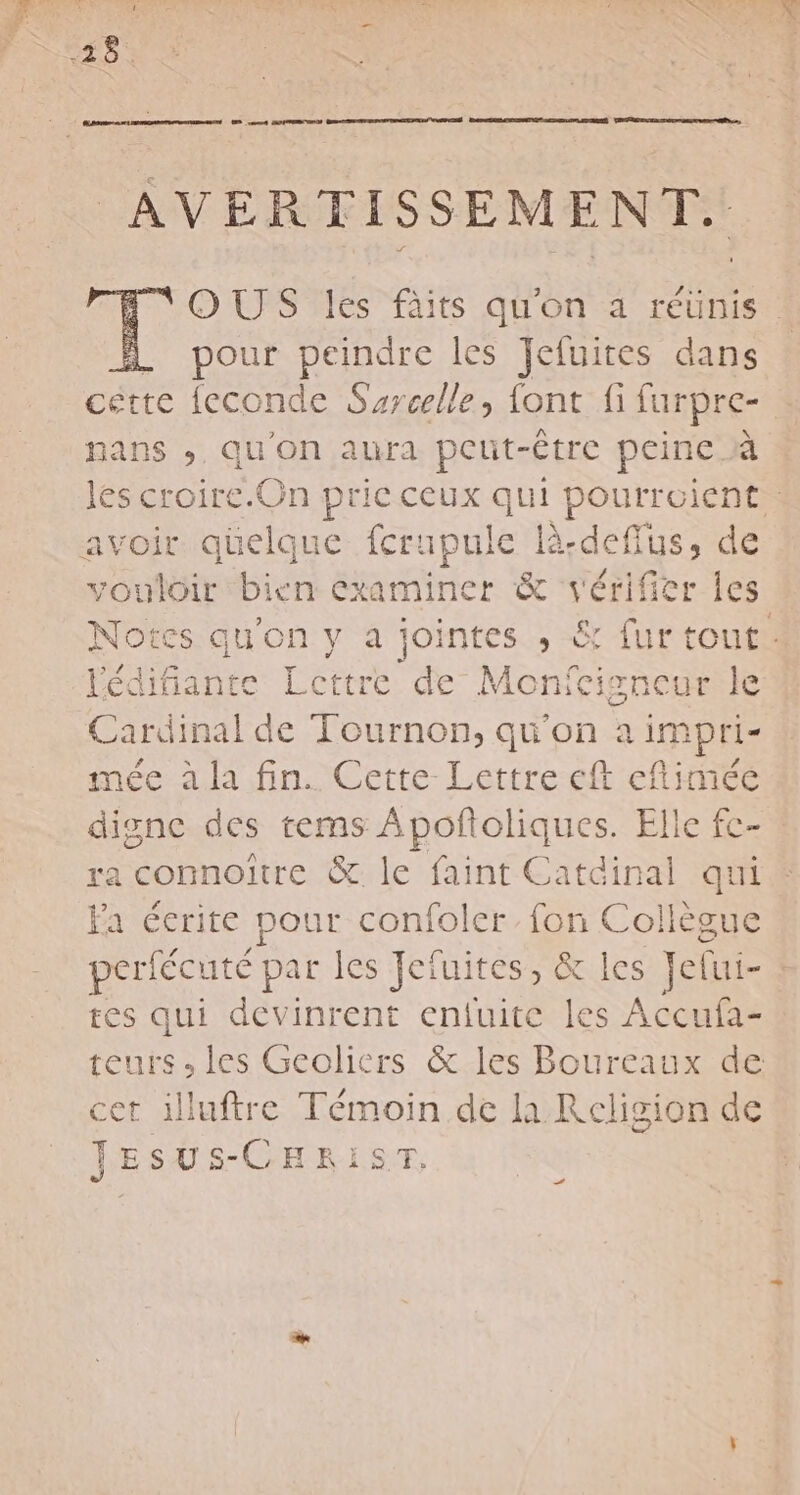 Gr e n7t CODEN DES ont GPA NS DEEE SENTE TRES SIRET | EDR SEE DE ET SRE EE ne, OUÙS les fàits qu'on a réunis. 1 pour peindre les Jefuites dans cette feconde Surcelle, font fi farpre- nans ; qu'on aura peut-être peine À les croire.On prie ceux qui pourroient, avoir qüelque fcrapule là cie de vouloir bien examiner &amp; vérifier les Notes qu'on y a jointes ,; &amp; fur tout . lédifiante Lettre de Monfe: isncur le Cardinal de Tournon, qu'on a impri- mée à la fin. Cette-Lettre eft eflimée digne des tems Apoñoliques. Elle fc- ra connoïtre &amp; le faint Catdinal qui Fa éerite pour confoler fon Collègue perfécuté par les Jeïuites, &amp; les Jelui- à tes qui devinrent enfuitc les Accufa- teurs, les Geolicrs &amp; les Boureaux de cet illuftre Témoin de la Religion de JESUSs-CHRIST