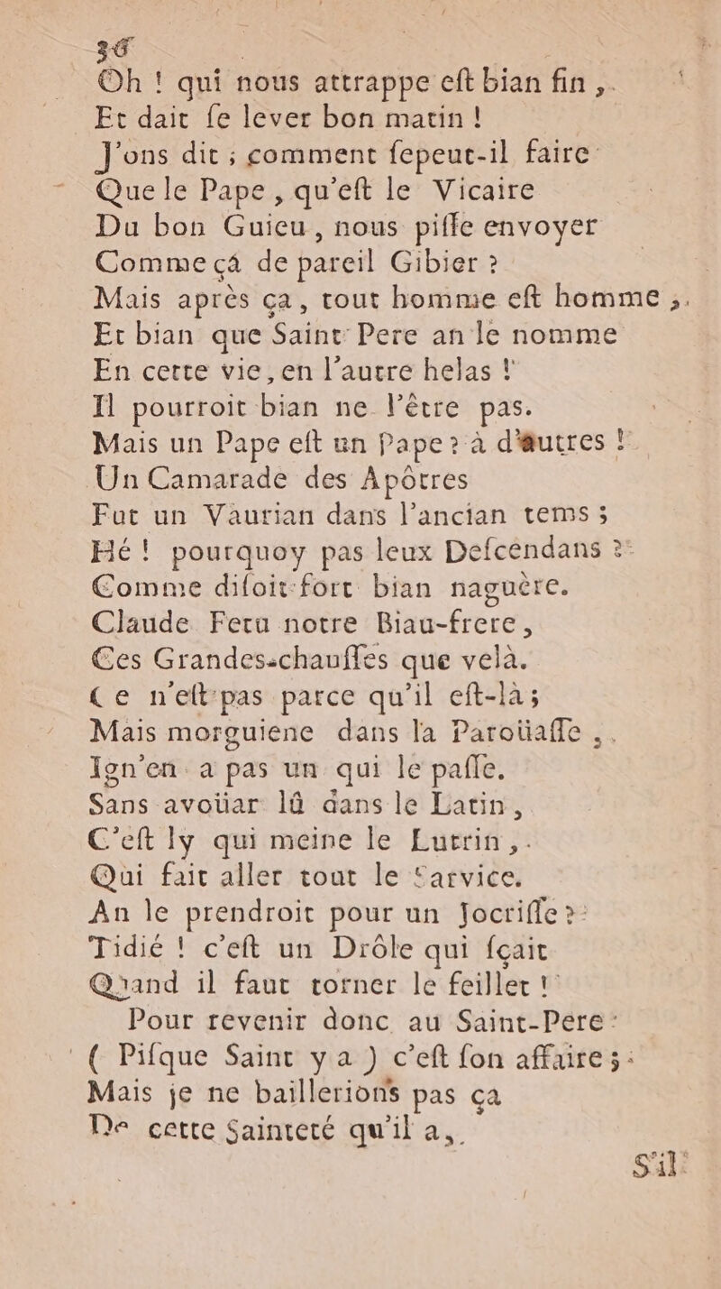 Oh ! qui nous attrappe cft bian fin ,. Et daitc fe lever bon matin! J'ons dit ; comment fepeuc-il faire: Que le Pape , qu'eft le Vicaire Du bon Guieu, nous piffe envoyer Comme c4 de pareil Gibier ? Mais après ça, tout homme eft homme ;. Et bian que Saint: Pere an le nomme En certe vie, en l’autre helas ! Il pourroit bian ne l'être pas. Mais un Pape eft un Pape ? à d'utres Un Camarade des Apôtres Fut un Vaurian dans l’ancian tems; Hé! pourquoy pas leux Defcendans ?: Comme diloit-fort bian naguère. Claude Fera notre Biau-frere, Ces Grandes:chauffes que vela. Ce neftpas parce qu’il eft-là; Mais morguiene dans la Parotaffe .. Ign’en a pas un qui le pañle. Sans avoüar là aans le Latin, C'eft Iÿ qui meine le Lurrin,. Qui fait aller tout le Earvice. An le prendroit pour un Jocriffe ?: Tidié ! c'eft un Drôle qui fçait Quand il faut torner le feiller ! Pour revenir donc au Saint-Pere : _( Pifque Saint ya ) c’eft fon affaire: Mais je ne baillerions pas ça De cette Sainteté qu'il a. S'il: