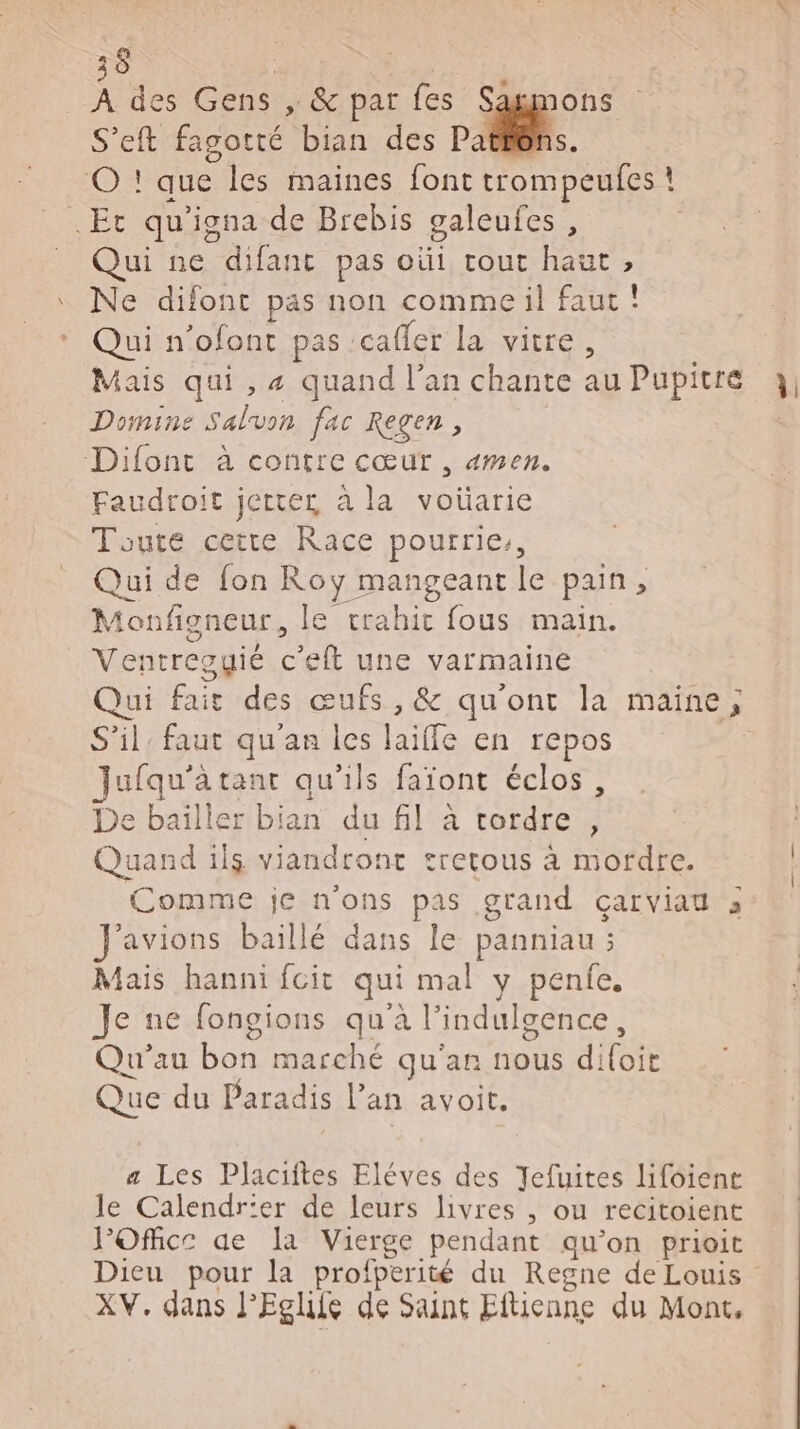 36 D NE | À des Gens ,» &amp; par fes Sagmons S’eft fagotté bian des + 4 © ! que les maines font trompeufes ! .Et qu'igna de Brebis galeufes, Qui ne difant pas oùi tout haut, Ne difont pas non comme il faut! Qui n’ofont pas cafler la vitre, Domine Saluon fac Regen, Difont à contre cœur, «men. Faudroit jette à la voüarie Toute cette Race pourrie, Qui de fon Roy mangeantle pain, Monfigneur, le trahir fous main. Ventregyié c'eft une varmaine S'il faut qu'an les laiffe en repos Jufqu'à tant qu'ils faïont éclos, De bailler bian du fil à tordre , Quand 1l$ viandront tretous à mordre. Comme je n'ons pas grand Cal Vian à avions baiïllé dans le panniau ; Mais hanni fcit qui mal y penfe, Je ne fongions qu'à l’indulgence, Qu'’au bon marché qu'an nous difoit Que du Paradis l’an avoit. a Les Placiftes Eléves des Jefuites lifoiene le Calendr'er de leurs livres , ou recitoient POfhice ae la Vierge pendant qu’on prioit XV. dans l’Eglife dé Saint Eftienne du Mont,