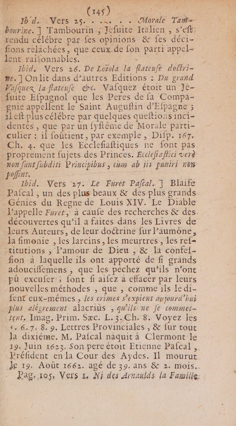 ee MAN VERS 28. 2 au. &lt;CHOrAle Taie Bourire. | Tambourin ; Jéfuite Italien , s’eft rendu célébre par fes opinions &amp; fes déci- fions relichées, que ceux.de fon parti appel ent raifonnables. ro | 7 Ibid, Ners 26. De Lozola la flatenfe dottri- .»e. | Onlit dans d’autres Editions : Dx grand Walquex la flateufe dre. NVafquez étoit un Jé- fuite Efpagnol que les Peres de fa Compa- gnie appellent le Saint Auguftin d’Efpagne ; 1left plus célébre par quelques queftions inci- . dentés, que par un fyftême de Morale parti- culier :, il foûtient, par exemple , Difp. 167. « Ch. 4. que les Ecclefiaftiques ne font pas proprement fujets des Princes. Écclefaffici verè mon Juntfubditi Principibus ; com ab Hs puriri now pin h … Ibid. Vets 27. Le Furet Paftal. | Blaife Pafcai , un des plus beaux &amp; des plus grands. Génies du Regne de Louis XIV. Le Diable - Pappelle Furet à caufe des recherches &amp; des. découvertes qu’il a faites dans les Livres de leurs Auteurs, de leur doétrine fur l’aumone, Ja fimonie , les larcins , les meurtres , les ref= titutions ; Pamour de Dieu , &amp; la confef- fion à laquelle ils ont apporté de fi grands adouciflemens , que les péchez qu'ils n’ont pû excufer:; font fi aifez à effacer par leurs nouvelles méthodes ; que ; comme ils le di- fent eux-mêmes, les crimes s’expient aujourd’hui plus alésrement alacrins , qu'ils ne fe commei- tent. Imag. Prim. Sæc. L.3.Ch: 8. Voyez les «, 6.7. 8. 9. Lettres Provinciales., &amp; {ur tout la dixiéme. M. Pafcal naquit à Clermont Le 19. Juin 1623. Son pere étoit Etienne Pafcal .. Préfident enla Cour des Aydes. Il mourut d£ 19. Août 1662. agé de 39. ans &amp; 2. mois. Pag. 105. Vers 1. Nj des Arnanlds la Famille: