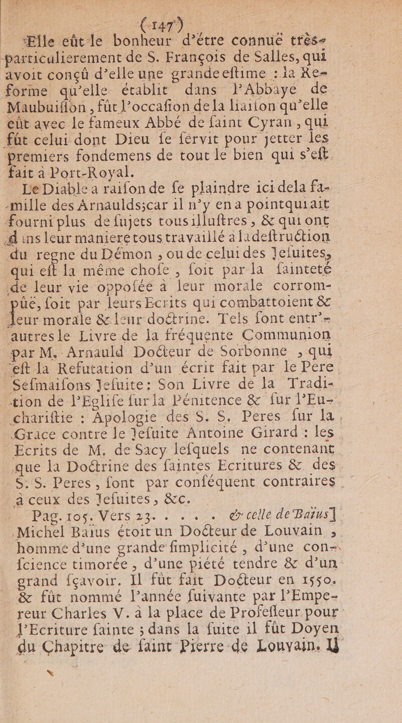 “Ælle eût le Dé ue connue tres ‘particulierement de $. François de Salles, qui avoit conçù d’elle une grandeeftime :1a Re= forme qu’elle établit dans lAbbiye de Maubuifon , fut l’occafon dela laiton qu’elle éût avec Le fameux Abbé de faint Cyran , qui füt celui dont Dieu fe férvit pour jetter les premiers fondemens de tout le bien qui s’eft fait à Port-Royal. Le Diable a raifon de fe plaindre ici dela fa- -mille des Arnaulds;car il n’y ena pointquiait Æourni plus de fujets tousilluftres , &amp; quiont 4 ins leur manieretoustravaillé afadeftruétion du regne du Démon , ou de celui des Jefuites, qui eft la même chofe , foit par la faintete de leur vie oppoféé à leur morale corrom- üe, foit par leurs Ecrits qui combattoient &amp; Jeur morale &amp; leur doctrine. Tels font entr’- autresle Livre de la fréquente Communion par M. Arnauld Docteur de Sorbonne ;, qui “eft la Refutation d’un écrit fait par le Pere Séfmaifons Jefuite: Son Livre de la Tradi- tion de l’Eglife fur la Pénitence &amp; fur l'Eu- .chariftie : Apologie des S. S. Peres fur la, Grace contre le lefuite Antoine Girard : les Ecrits de M, de Sacy lefquels ne contenant que la Doétrine des faintes Ecritures &amp; des _S:S. Peres , font par conféquent contraires a ceux des Jefuites, &amp;c. Pag.ros. Vers 23. . . . . @celle de Barus]. Michel Baïus étoit un Docteur de Louvain ; _ homme d’une grande fimplicité , d’une con-: fcience timorée , d’une piété tendre &amp; d’un grand fçavoir. Il füt fait Doéteur en 1550. &amp; fût nommé l’année fuivante par l’Empe- reur Charles V. à la place de Profefleur pour JEcriture fainte ; dans la fuite il fût Doyen du Chapitre de faint Pierre de Louvain. U X