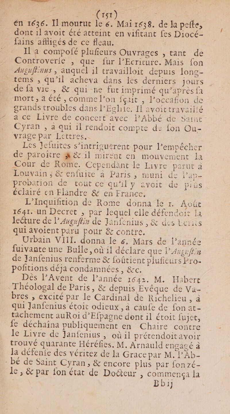 . tn) | | én 1636. Il mourut le 6. Mai 1638. de Ja peite, dont 1] avoit été atteint en vifitant fes Diocé- fains afficés de ce fleau. Il a compofé plufieurs Ouvrages , tant de Controverle , que fur l’Ecriture. Mais fon Augufiinus , auquel 1l travailloit depuis lons- tems , qu’il acheva dans es derniers jours de fa vie, &amp; qui-ne fut imprimé qu’après{a mort, a été , comme l’on fçut , lPoccafon de grands troubles dans l'Eglhiie, II avoittravaiiié a ce Livre de concert avec l'Abbé de Saut Cyran , à qui il rendoit compte d: fon Ou- vrage par Lettres. | Les Jefuites s’intrigutrent pour l’empêche de paroiïire M 1] mirent en mouvement la Cour de RôMe. Cependant le Livre parut à Louvain ; &amp; enfuite à Paris, muni de Pare probation de tout ce qu'il y &amp;voit de pis éclairé en Flandre &amp; en France. L’Inquifition de Rome donna Le r. Acûe 1641. un Decret ; par lequel elle défencdoit 1a lecture de l’Anguffin de Tanfenius , &amp; des Lerics qui avoient paru Pour &amp; contre. Urbain VIII. donna le 6, Mars de l’année fuivante une Bulle, où il déclare que ’Avgr fn de Tanfenius renferme &amp; foûtient plufieurs Pro- poñtions déja condamnées, &amp;c. ; Dès l’Avent de l’année 1642. M. Habert Théologal de Paris, &amp; depuis Evêque de Va- bres , excité par le Cardinai de Richelieu , à qui Janfenius étoit odieux, à caufe de fon at- tachement auRoi d’Efpagne dont il étoit fujet, fe déchaina publiquement en Chaire contre le Livre de Janfenius, oùil prétendoitavoir trouvé quarante Héréfies. M. Arnauld engagé à Ja défenie des véritez de la Grace par M. l'Ab- : bé de Saint Cyran, &amp; encore plus par fonzé- le , &amp; par fon état de Docteur , be la | BD:1}