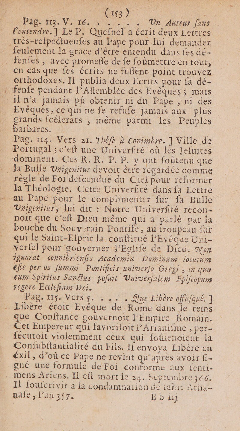 Pag, 113. V. 16. . . . . , ‘Un Auteur fans l'entendre. ] Le P. Quefnel a écrit deux Lettres très-refpeétueufes au Pape pour lui demander feulement la grace d’être entendu dans fes dé- fenfes , avec promefe de fe fomettre en tout, en cas que fes écrits ne fuflent point trouvez orthodoxes. Il publia deux Ecrits pour fa dé- + fenfe pendant l’Aflemblée des Evêéques ; mais il n’a jamais pü obtenir ni du Pape ; ni des Evèques , ce qui ne fe refufe jamais aux plus grands fcélerats ; même parmi les Peuples barbares, 2: | | Pag. 114. Vers 21. Théfe à Conimbre. | Ville de Portugal ; c’eft une Univerfité où les defuites dominent. Ces R. R. P. P. y ont foltenu que : Ja Bulle Unigenitus devoit être regardée comme règle de Foi defcenduë du Ciel pour réformer Ja Théologie, Cette Umiverfité dans fa Lettre au Pape pour le complimenter fur fa Bulle Vnigeniius, lui dit : Notre Uriverfité recon- noit que c’eft Dieu même qui a parlé par la bouche du Souv:rain Pontife, au troupeau fur qui le Saint-Efprit la conftitué l’'Evéque Uni- verfel pour gouverner-PEglife de Dieu. oz 1gnorat connibrienfis Academia Dominum locnum éfe per os fummi Pontificis univerjo Gregi , in quo eur Spiritus Sanëtus poliit Univerfalem Epifcopum regere Etlefiam Dei. | Pag. 115. Vers s. . .. , Que Libère offufsué. ] Libère étoit Evêéque de Rome dans le terms que Conftance gouvernoit l'Empire Romain. Cet Empereur qui favorifoit Arianifme , per- fécutoit violemment ceux qui foûienoient la Coniubftantialité du Fils. 11 envoya Libère en éxil, d’où ce Pape ne revint qu'après avoir fi- gné une formule de Foi conforme aux {enti- mens Ariens. Il eft mort le 24. Sepcembre3cé. Il foufcrivie à La condamnation de iafut Atha pale, lan 357. Bbu)