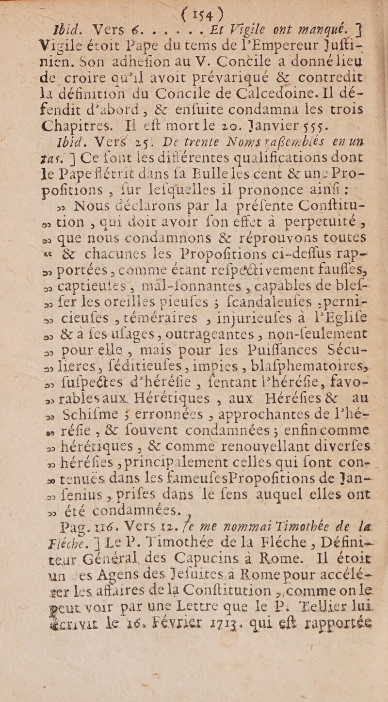 mt NU RRS4) Vigile étoit Pape du tems de l'Empereur Jufti- la définition du Concile de Calcedoine. Il dé- fendit d’abord, &amp; enfuite condamna les trois Chapitres. Il eft mort le 20. Janvier 555. 1bid. VerS 25: De trente Noms raffembiés en un gas. ] Ce font les diflérentes qualifications dont le Papeñflétrit dans fa Bulle les cent &amp; unc Pro- pofitions , fur lefquelles il prononce ainf: » Nous déclarons par la préfente Conftitu- » tion , qui doit avoir fon effet à perpetuité, » que nous condamnons &amp; réprouvons toutes « &amp; chacunes les Propoftions ci-deflus rap- » portées , comme étant refpétivement faufles, » captieutes, mäl-fonnantes , capables de blef- » cieufes ,téméraires , injurieufes à l’Eglife » &amp; a fes ufages, outrageantes , non-feulement » pourelle , mais pour les Puiffances Sécu- lieres, féditieufes , impies , blafphematoires,, » fufpectes d’héréfie , fentant l’héréfie, favo- » Schifme ; erronnées , approchantes de l’hé- » réfie , &amp; fouvent condamnées ; enfincomme \ » été condamnées. Pag.1r6. Vers 12. le me nommai Timothée de la teur Général des Capucins à Rome. Il étoit un es Agens des Jefuites a Rome pour accélé- ser Les affaires de la Conflitution ,.comme onle eut voir par une Lettre que le P: Tellier lux. @crivit Le 16, Février 1713. qui eft rapportée CT