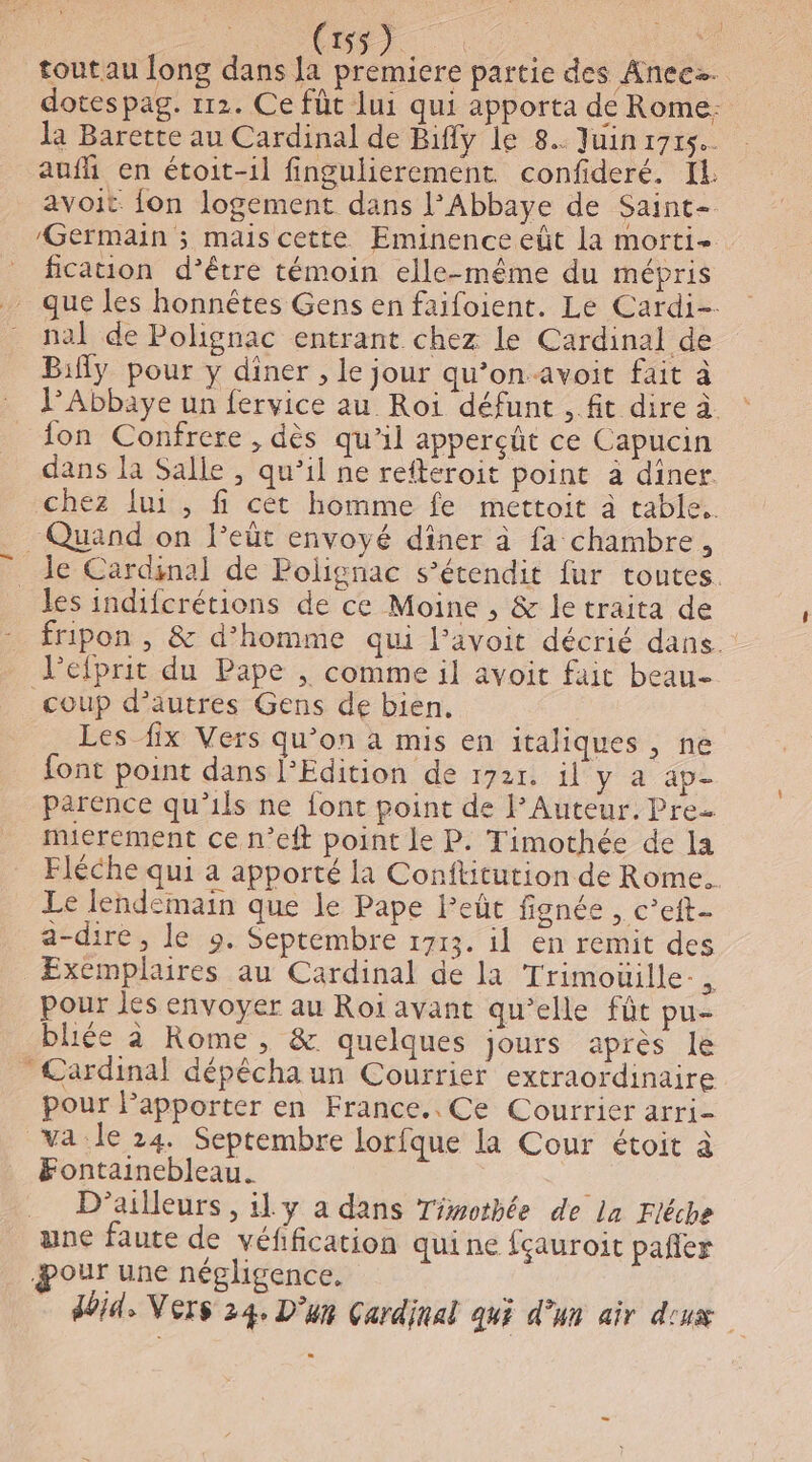 ne | | Fu oo en toutau long dans la premiere partie des Aneez. dotespag. 112. Ce füt lui qui apporta de Rome: auf en étoit-il fingulierement confideré. IL avoit fon logement dans l'Abbaye de Saint- Germain ; mais cette Eminence eût la morti- fication d’être témoin elle-même du mépris nal de Polignac entrant chez le Cardinal de Bifly pour y diner , le jour qu’on avoit fait à Abbaye un fervice au Roi défunt , ft dire à. fon Confrere , dès qu’il apperçüt ce Capucin dans la Salle , qu’il ne refteroit point à diner chez {ui , fi cèt homme fe mettoit à table. _ Quand on leüt envoyé dîner à fa chambre, Île Cardsnal de Polignac s’étendit fur toutes. les indifcrétions de ce Moine , &amp; letraita de fripon , &amp; d’homme qui l’avoit décrié dans. Vefprit du Pape , comme il avoit fait beau- coup d’autres Gens de bien. Les fix Vers qu’on à mis en italiques , ne font point dans l’Edition de 1721. il y a ap- parence qu’ils ne font point de lAuteur. Pre. mierement ce n’eft point le P. Timothée de la Fléche qui a apporté la Conftitution de Rome. Le lendemain que le Pape leût fignée , c’eft- a-dire, le 9. Septembre 1713. il en remit des Exemplaires au Cardinal de la Trimoüille-, pour les envoyer au Roi avant qu’elle fût pu- bliée à Rome, &amp; quelques jours après le * Cardinal dépéchaun Courrier extraordinaire pour Papporter en France.. Ce Courrier arri- va le 24. Septembre lorfque la Cour étoit à Fontainebleau. D'ailleurs, ily a dans Tiwothée de la Fléche une faute de véfification quine fçauroit pañler our une négligence. doid, Vers 24. D'un Çardinal qui d’un air d'ux