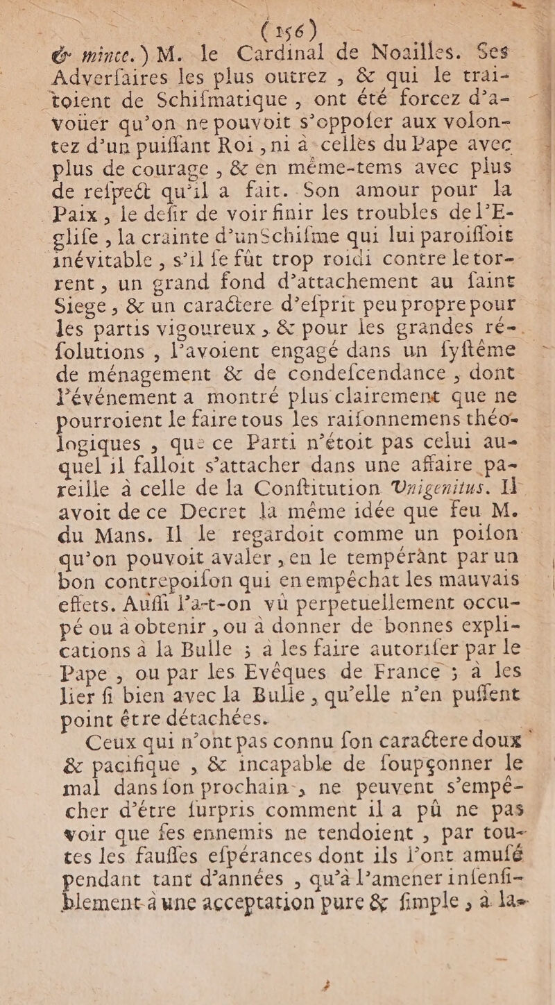 Fe », U RNA MEME) es &amp; mince.) M. le Cardinal de Noailles. $es Adverfaires les plus outrez , &amp; qui le trai- toient de Schifmatique , ont été forcez d’a- voüer qu’on ne pouvoit s’oppofer aux volon- tez d’un puiffant Roi , ni à cellès du Pape avec plus de courage , &amp; en méme-tems avec plus de refpect qu'il a fait. Son amour pour la Paix, le defir de voir finir les troubles del’E- glife , la crainte d’unSchifme qui lui paroïfloit inévitable , s’il fe fût trop roidi contre letor- rent, un grand fond d’attachement au faint Siege , &amp; un caractere d’efprit peu proprepour folutions , l’avoient engagé dans un fyftême de ménagement &amp; de condefcendance ; dont J'événement a montré plus clairement que ne pourroient le faire tous les raifonnemens théo- Jagiques , que ce Parti n’étoit pas celui au- quel il falloit s’attacher dans une affaire pa- avoit dece Decret la même idée que feu M. du Mans. Il le regardoit comme un poifon qu’on pouvoit avaler , en le tempérant parun bon contrepoifon qui enempéchat les mauvais effets. Aufli Pa-t-on vu perpetuellement occu- pé ou a obtenir , ou à donner de bonnes expli- cations à la Bulle ; à les faire autorifer par le Pape , ou par les Evêques de France ; à les lier fi bien avec la Bulie , qu’elle n’en puffent point être détachées. &amp; pacifique , &amp; incapable de foupçonner le mal dans{ion prochain, ne peuvent s’empé- cher d’étre furpris comment il a pû ne pas voir que fes ennemis ne tendoient , par tou- tes les faufles efpérances dont ils l’ont amufé pendant tant d’années , qu’à l’amener infenfi- 3» dt a pi