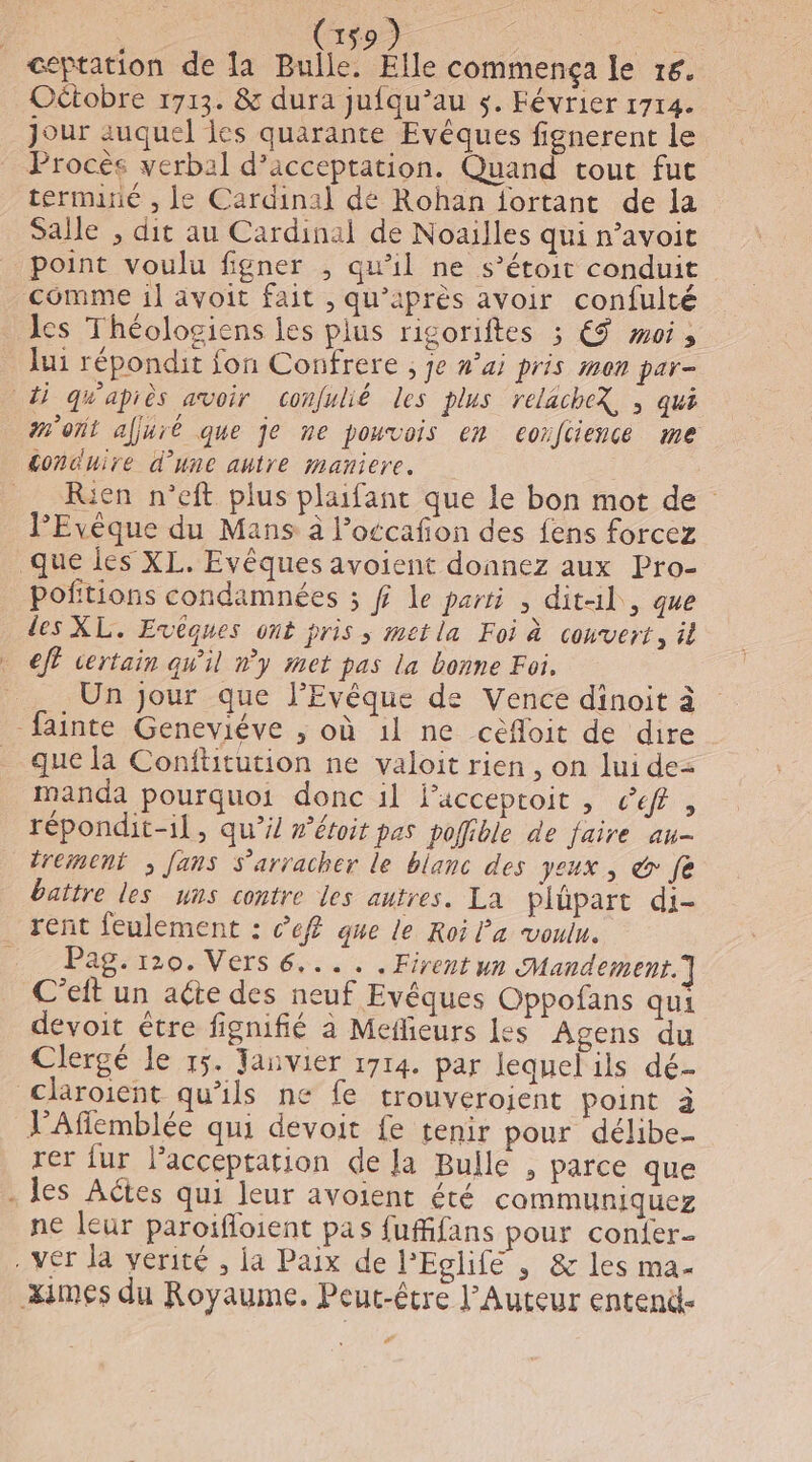 (59) ceptation de la Bulle. Élle commença le 16. OËtobre 1713. &amp; dura jufqu’au s. Février 1714. jour auquel les quarante Evêques fignerent le Procès verbal d'acceptation. Quand tout fut terminé , Le Cardinal dé Rohan jortant de la Salle , dit au Cardinal de Noaïlles qui n’avoit point voulu figner , qu’il ne s’étoit conduit comme 1] avoit fait , qu’après avoir confulté les Théolosiens les plus rigoriftes ; € oi, lui répondit fon Confrere ; je nai pris mon par- di quapiès avoir confulié les plus relacheX, ; qui mont afjuré que je ne pouvois en eorfcience me £oncuire d'une autre maniere. . Rien n’eft plus plaifant que le bon mot de PEvèque du Mans à Poccafon des fens forcez que les XL. Evêques avoient donnez aux Pro- poftions condamnées ; ff Le parti , dit1l, que des XL. Evêques ont pris ; met la Foi à couvert, il + eff certain qw'il n’y met pas la bonne Foi, Un jour que J’Evêque de Vence dinoit à fainte Geneviéve ; où 1l ne cèfloit de dire que la Conftitution ne valoit rien , on lui de= manda pourquoi donc il FPacceptoit , ceff , répondit-il, qu’i/ #’éroit pas pofible de faire au- tremeni ; fans S'arracher le blanc des yeux, &amp; fe battre les uns contre les autres. La plüpart di- rent feulement : cef que le Roi Pa voulu. Pag. 120. Vers 6.... .Firent un Mandement.] C’eit un aéte des neuf Evêques Oppofans qui devoit être fignifié à Meilieurs les Agens du Clergé le 15. Tanvier 1714. par lequel ils dé- claroient qu’ils ne fe trouverojent point à VAfilemblée qui devoit fe tenir pour délibe- rer {ur l’acceptation de la Bulle , parce que - les Actes qui leur avoient été communiquez ne leur paroifloient pas fufifans pour con{er- . ver la verité , ja Paix de l'Eglife , &amp; les ma- æximes du Royaume. Peut-être l’Auteur entend-