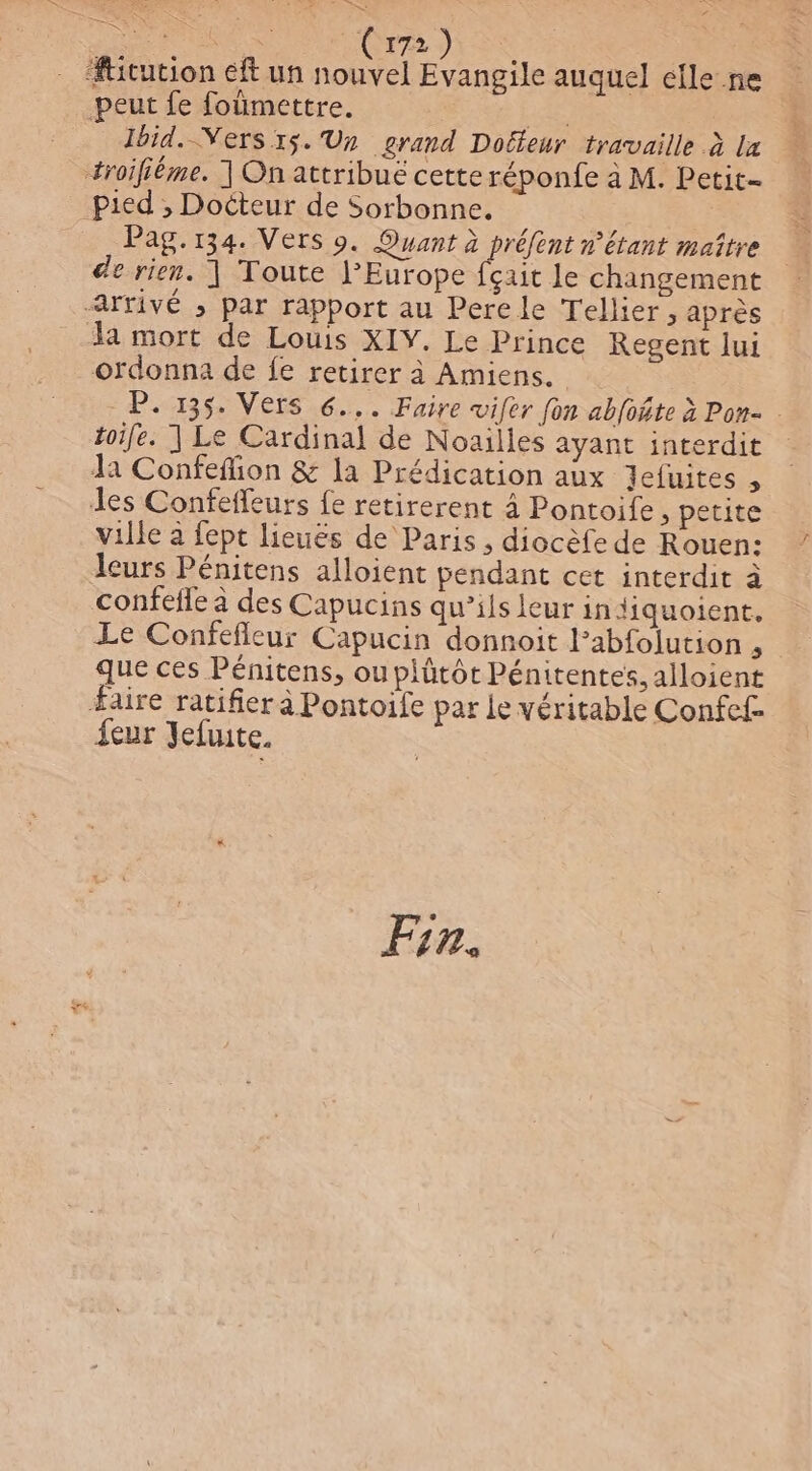 se Pre Fr AO te (172) : Æticution eft un ou Evangile auquel efle n peut fe foümettre. de lbid.-Vers 15. Un grand Dobleur travaille à la troiféme. | On attribué cette réponfe à M. Petit- Pied ; Docteur de Sorbonne, Pag.134. Vers 9. Ouant à préfent n’étant maître de rien. ] Toute l’Europe fçait le changement arrivé ; par rapport au Pere le Tellier, après la mort de Louis XIY. Le Prince Regent lui ordonna de fe retirer à Amiens. P. 135. Vers 6... Faire wifer fon abfoñte à Pon- | toife. ] Le Cardinal de Noailles ayant interdit la Confefion &amp; la Prédication aux Jefuites , des Confeffeurs fe retirerent à Pontoife ; petite ville à fept lieuës de Paris , diocèfe de Rouen: leurs Pénitens alloient pendant cet interdit à confefle à des Capucins qu’ils leur in jiquoient. Le Confefleur Capucin donnoit labfolution , que ces Pénitens, ouplütôt Pénitentes, alloient Faire ratifier à Pontoife par le véritable Confef- {eur Jefuite. | FSU Fin.