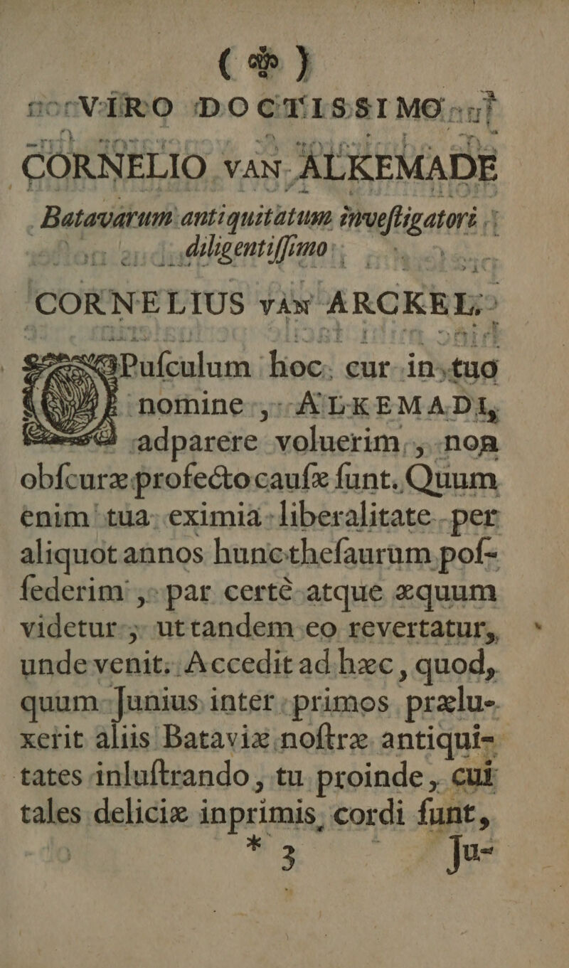 ($) ;VARO DO CTISSIMO; ul Ll | cORsiELIO VAN. AUKEMADE Batavarum antiquitatum muflgatr | Ailigentiffrmo ?» À CORN E LIUS vÀw ARCKE Ls ANS Pufculum hoc: cur in; tug QE nomine, ci EM ADR 59 adparere voluerim, , .non Ka ines profectocaufz funt. atm enim tua. eximia- liberalitate per aliquot annos hunc thefaurum pot- federim ,- par certé-atque equum videtur. uttandem eo revertatur, unde venit; Accedit ad. hzc , quod, quum Junius inter : primos pradu- tates inluftrando , tu proinde , cui tales delicie inprimis, cordi funt, *