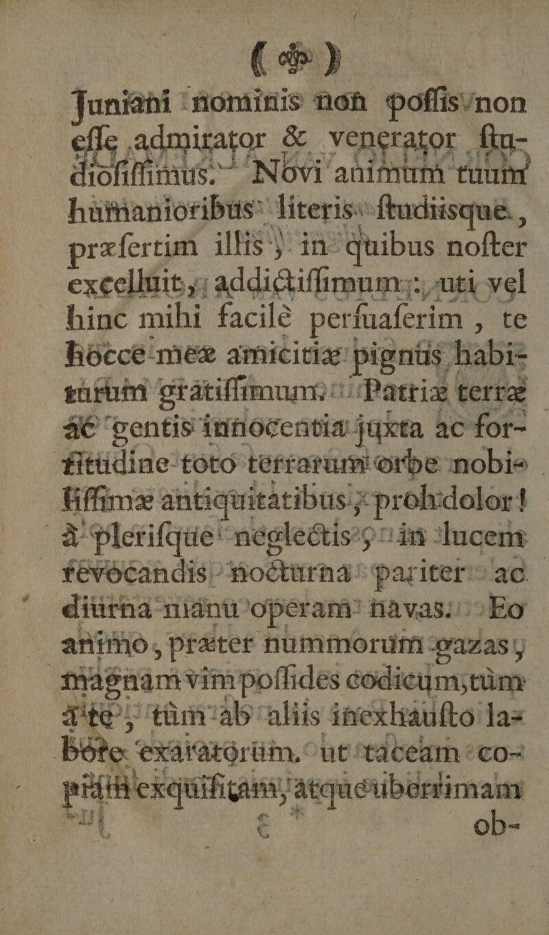( de) Tuniahi :iominis non poffis/non efle admirator &amp; venerator . m diofiffimus; NOovi animum tuum hürianioribus literis: ftudiisque , rxfertim illis j- in- quibus nofter excelluit,; addi&amp;iffimum;:, uti vel hinc mihi facile perfuaferim , te hiócce. mee amicitia: pignüs habi- grim gratiffimumi c Patria terra - 4€ 'ventis innocentia juxta ac for- fitüdine toto terrarum orbe nobie üiffimze antiquitatibus y: prolidolor! à plerifque* negle&amp;tis:) «in ducens fevócandis^ Bocturna:; pariter.» ac diürna miánu operam: tiàvas.. Eo animo, prater nummorufn vazas y | magnam vimpoffides codicum;tüm qt, tüm'ab aliis itiexhaufto: jas Bes exaratórüm, ^ut taceam : co- d asset : mo ul obs