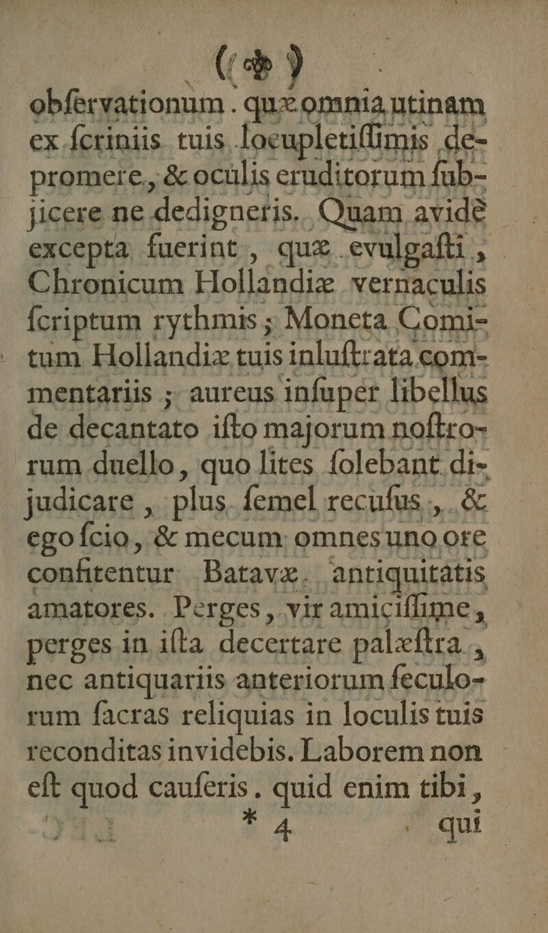 (d obfervationum . qu omnia ntinam ex Ícriniis tuis locupletiffimis de- promere., &amp; ocülis eruditorum fub- Jicere ne dedigneris. Quam avide excepta fuerint, quz .evulgafti, Chronicum Hollandie vernaculis Ícriptum rythmis ; Moneta Comi- tum Hollandiz tuis inluftrata com- mentariis ;. aureus infuper libellus de decantato ifto majorum noflro- rum duello, quo lites folebant di- judicare , plus. femel recufus ,,.. &amp; egoício, &amp; mecum: omnesuno ote conhtentur Batavz. antiquitátis amatores. Perges, vir amiciffime , perges in ila decertare palzítra , nec antiquariis anteriorum feculo- rum facras reliquias in loculis tuis reconditas invidebis. Laborem non eft quod cauferis. quid enim tibi, 314 * 4 qui