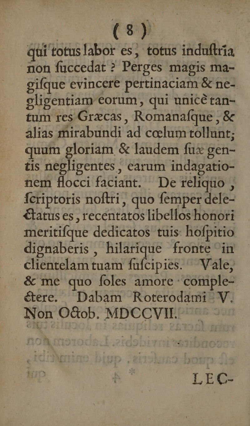 qui totuslabor es; totus induftria non fuccedat ? Perges magis ma- gifque evincere pertinaciam & ne- eligentiam eorum , qui unicé tan- tum res Grxcas, Romanafque , & alias mirabundi ad coelum tollunt; quum gloriam & laudem fux gen- tis negligentes , earum indagatio- nem flocci faciant. De reliquo , fcriptoris noftri, quo femper dele- €tatus es , recentatos libellos honori meritifque dedicatos tuis: hofpitio dignaberis , hilarique fronte in clientelam tuam ffipieé Vale, & me quo foles amore comple- étere. Dabam Roterodami | V. Non OdQob. MDCCVII.. Lie
