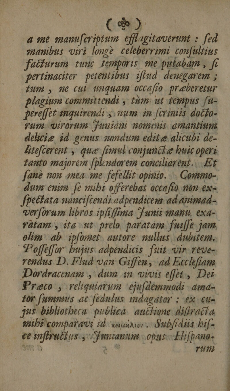 (25 a 16 man[eriptum. efflagitaveérumt : [ed manibus viri longe celeberrimi con[ultius facturum tunc temporis. me putabam , fr pertinaciter petentibus. ifiud denegarem ; fum , me cui unquam occafto preberetur plagium committendi , tum: ut tempus fu- pereffet anquirendi y num in feviniis docfo- YU. Virorum juuiint nommis amantium delicie id genus mondum edite alicubi de- Aitefcerent , quee feamul conjunékee huic operi. zanto majorem [plendorem conciliarent....Ef fané non «nea ame fefellit opinio. ... Gonimo-. dum enim fe mibi offerebat occafto man ex- fhectata nancifcendz adpeudicem ad animad- ver[orum libros ipfffima S una manu. exa- vYàfam y ita ut: prelo, paratàm fuiffe . jam. olim ab ipfomet. autore. nullus dubitem, Poffeffor. bujus: adpendicis. fuit vir. veve- rendus D. Flud van: Giffen, ad Ecclefiam 3Dordracenam ,' dum in. vivis effet , Dei Preco , reliquiarum eiu[demmodi - ama- Zor fummus ac fedulus indagator : ex. «u- jus. bibliotheca. publica. auctione. difiraéía 8ssibz comparavi id X&amp; RAO . Ó, ubfidiis hif.  ee softrubius y uniana | opus. Hifpaua- UU |Í !