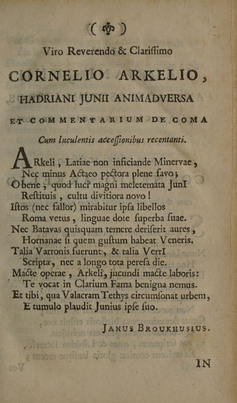 (€ J» Viro Reverendo &amp; Clariffimo CORNELIO. ARKELIO, - HADRIANI JUNII ANIMADVERSA Eq 0C O0MMENTARIUM'.DE COMA Cur luculentis accefionibus vecentanti. Bes , Latiae non inficiande Minervae , .. Nec minus Actaeo pectora plene favo; Obene 5*quod luc? magni meletemáta JunI Reftituis , cultu divitioranovo! . . Iftos (nec fallor) mirabitur ipfa libellos Roma vetus , linguae dote fuperba fuae. Nec Batavas quisquam temere deriferit autes , Hornanae fi quem guftum habeat. Veneris. Talia Varronis fuerunt, .&amp; talia VerrI Scripta, nec a longo tota perefa die... . Macte operae , Arkeli, jucundi macte laboris: '. 'Te vocat in Clarium Fama benigna nemus. Et tibi, qua Valacram Tethys circumfonat urbem, E tumulo plaudit Junius ipíe íuo. . JAuvus BRouknvsiUs. ÀN