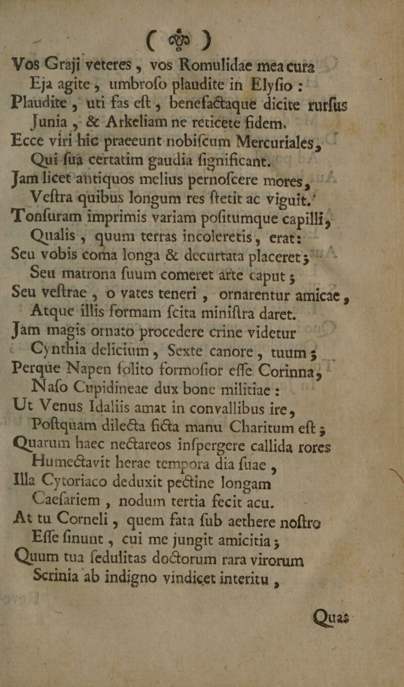 FR KO ( $ ) Vos Graji veteres , vos Romulidae mea cura Eja agite ; umbrofo plaudite in Elyfio :- Plaudite ,' uti fas eft , benefa&amp;aque dicite rurfus Junia ,: &amp; Arkeliam ne reucete fidem. l Ecce viri hic praeeunt nobiféum Mercuríales, ' Qui fuà certatim gaudia fignificant; | Jam licet abtiquos melius pernofcere mores, ' Veftra quibus longum res ftetit ac viguit, - T'onfuram imprimis variam pofitiimque capilli, Qualis , quum terras incoleretis, erat: —— Seu vobis coma longa &amp; decurtata placeret 3 ^- Seu matrona fuum comeret átte caput Seu veflrae , o vates teneri ,' ornarentur amicae , Atque illis formam fcita minifira daret; Jàm magis ornato procedere crine videtur Cynthia delicium , Sexte canore, tuum. Perque Napen folito formofior effe Corinna; ' INafo Cupidineae dux bone militiae : Ut Venus IHdaliis amat in convallibus ire, . Poftquam dile&amp;a fia manu Charitum eft $ Quarum haec nectareos infpergere callida rores Humectavit herae tempora dia fuae , Alla Cytoriaco deduxit pe&amp;tine longam Caeíariem , nodum tertia fecit acu. At tu Corneli , quem fata fub aethere noftro Effe finunt , cui me jungit amicitia ; Quum tua fedulitas do&amp;orum rara virorum Scrinia ab indigno vindicet interitu , Quà.
