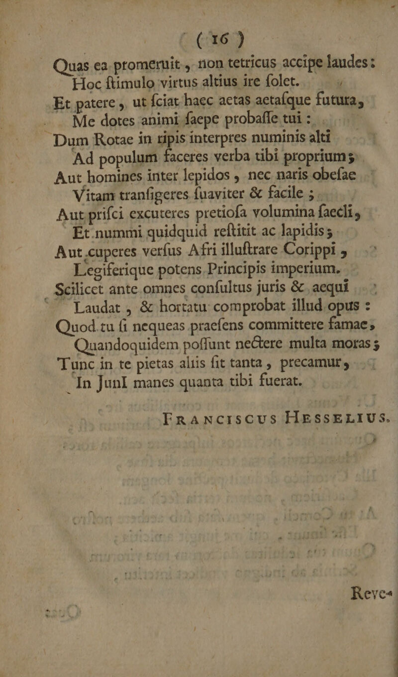 - (67) Quas ea. promenuit y. non tetricus accipe laudes: Hoc ftimulo virtus altius ire folet. — — ; Et patere ,. ut fciat. haec aetas aetaíque futura, Me dotes animi faepe probaffe tui :. . Dum Rotae in ripis interpres numinis alti Ad populum faceres verba tibi proprium. . Aut homines inter lepidos nec naris obefae Vitam tranfigeres fuaviter &amp; facile ; Aut prifci excuteres pretiofa volumina faecli., | Ét.nummi quidquid reftitit ac lapidis; Aut;cuperes verfus Afri illuftrare Corippi , Legiferique potens. Principis imperium. . Scilicct ante omnes confultus juris &amp; aequi ^ Laudat , &amp; hortatu: comprobat illud opus : Quod.tu fi nequeas praefens committere famae; Quandoquidem poffunt ne&amp;ere multa moras Tunc in te pietas aliis fit tanta precamur, In JunI manes quanta tibi fuerat. FERnANciscus HESSELIUS. N Reve«