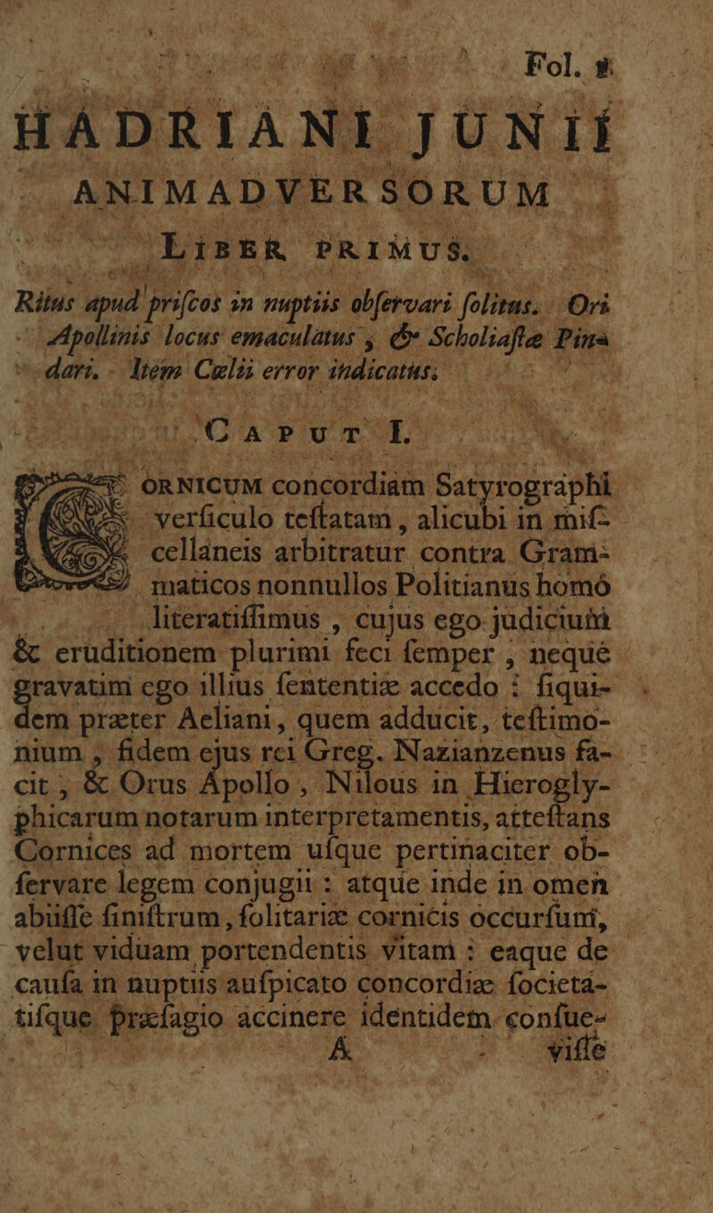 Ley Mic ;A : Fol. EK HÁDRIANI JUNI dr AUS SEEUM. nd ^ ifs Rin: apud [M m prr CY ps | Qi Apollinis locus emaculatus , Scholiaft Pin oda. bs id Cali error r itdiconus. i | huti A Pu m. L FECI Ny ws E ORNICUM concardiath Bat odio | : S. 'verficulo teffatam , aes in rif 2e cellaneis arbitratur contra Grami- 5 maticos nonnullos Politianus homó - literatiffimus , Cujus ego. judiciuiü &amp; TUA Puri plurimi. feci femper neque | rhon cgo illius fententiz accedo : fiqui- em prater Acliani, quem adducit, teítimo- nium , fidem ejus rci m . Nazianzenus fa- cit, &amp; Orus / ipollo , Nileus in Hierogly- phicarum notarum eer er d atteftans Cornices ad. mortem uíque pertinaciter. ob- fervare legem conjugii: atque inde in omen abüffe finiftrum , folitarize cornicis occurfuni, velut viduam. portendentis. Vitam i eaque de. caufa in nuptiis aufpicato concordiae focietá- dique. T&amp;lagio accinere identidem. confue« T XN LES C e