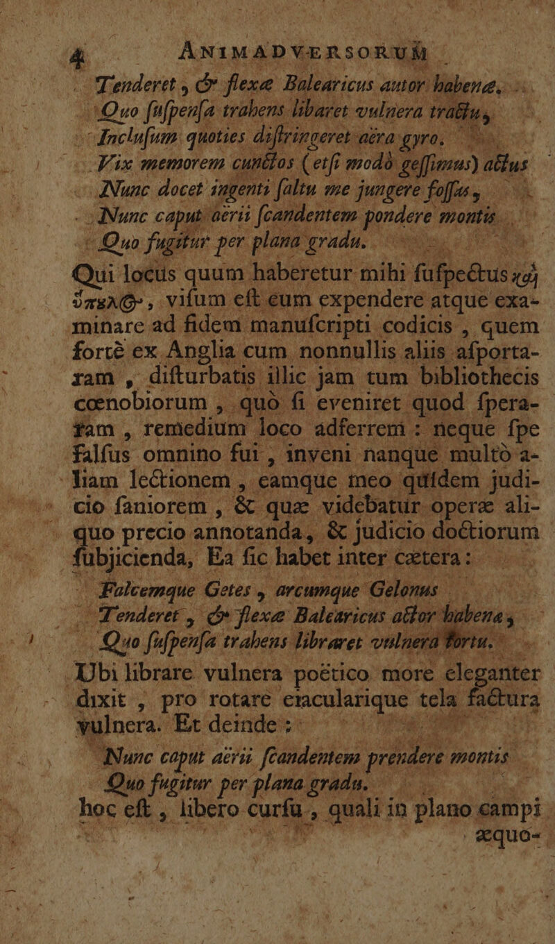 ANIMADYERSORUÉ OfTendertt y Td fiexe Balearicus autor. habere, M Quo fufpenfa trabens. libaret vulueza. trathus, c dielafum quoties. diffringeret ra gyro. Fix memorem cunétos (et j modà geffimzus) dllus ANunc docet. ingenti : faltu mme jungere foffus , Nunc caput aeri | (candentem pondere montis. Jua fugitur per plana gradu. EC Qui locis quum haberetur mihi füfge&amp;tus Jas , vifum eft eum expendere atque exa- minare ad fidem. manufcripti codicis , quem forte ex Anglia cum. nonnullis. aliis afporta- ram , difturbatis. ilic jam tum. bibliothecis ceenobiorum , .quó fi eveniret. quod. Ípera- fam , remedium. loco adferrem : | neque fpe falfus omnino fui , inveni. nanque multó a- -Yiam lectionem , .camque ineo. quidem judi- cio faniorem , Ls quz videbatur opere ali- uo precio annotanda, &amp; judicio: doctiorum (bjcends. Ea fic habet inter Cetera : | | Fuleemque Getes. M arcumque- Gelonus Fenderet ,| Ó flexe Balearicus alor d Quo f^ fpenja. trabens | Jibraret vul - Ubi librare vulnera poético more. eleganter dixit , pro rotare E tela Joerg vulnera. Et deinde : HL Idle ENT oun Nunc caput aeri féandeniem prendere montis. - Quo fugitur. per. plemagradu. 0 hoc eft , libero ka ; ann in plano. ampi | €quo-.