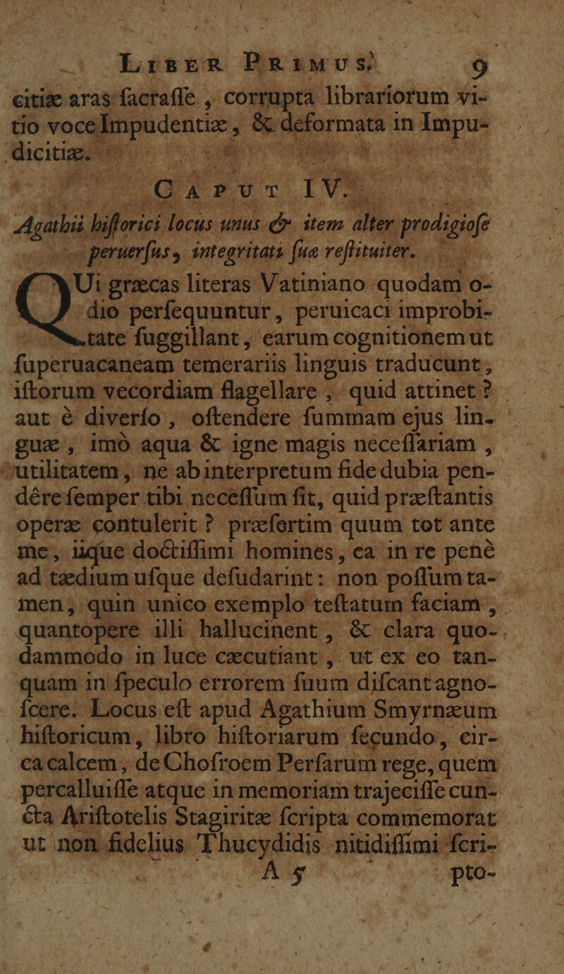 Y - í -! LrisreR BRaiwvus — 9 citizc aras facrafle ,, corrupta librariorum »i- tio vocedmpudentiz , &amp; deformata in Impu- [unt | 100 NI DL e E MM J^ T &amp; ESTIS EA d s ^ DE Ko c ONSE M ut Agalii lifforici locus unus-c. item alter prodigi , fe | «coe peruerfus | integritatà fua reflitwiter. i Ui grzecas literas Vatiniano quodam o- | :dio perfequuntur, peruicaci improbi- ^ tate fuggillant, earum cognitionem ut fuperuacaneam temerariis linguis traducunt iftorum vecordiam flagellare , quid attinet? aut é diverío , oftendere fummam ejus lin- guae, imó aqua &amp; igne magis neceffariam ,- utilitatem , ne abinterpretum fide dubia pen- dére femper tibi neceffum fit, quid przftantis operz contulerit ? praefertim quum tot ante me, ique doctiffimi homines, ea in re pené ad taedium ufque defudarint: non poffumta- — men, quin unico exemplo teftatuin faciam , - quantopere illi hallucinent , &amp; clara quo-. dammodo in luce cecutiant , ut ex eo tan- quam in fpeculo errorem fuum difcantagno- Ícere. Locus eft apud Agathium Smyrnzum hiftoricum, libro hiftoriarum fecundo, cir- ca calcem , de Chofroem Perfarum rege, quem - percalluiffe atque in memoriam trajeciffe cun- &amp;a Ariftotelis Stagiritae fcripta commemorat ut non fidclius Thucydidis nitidiffimi fcri- rom PIU son, SSH ARMS TA scq - UN