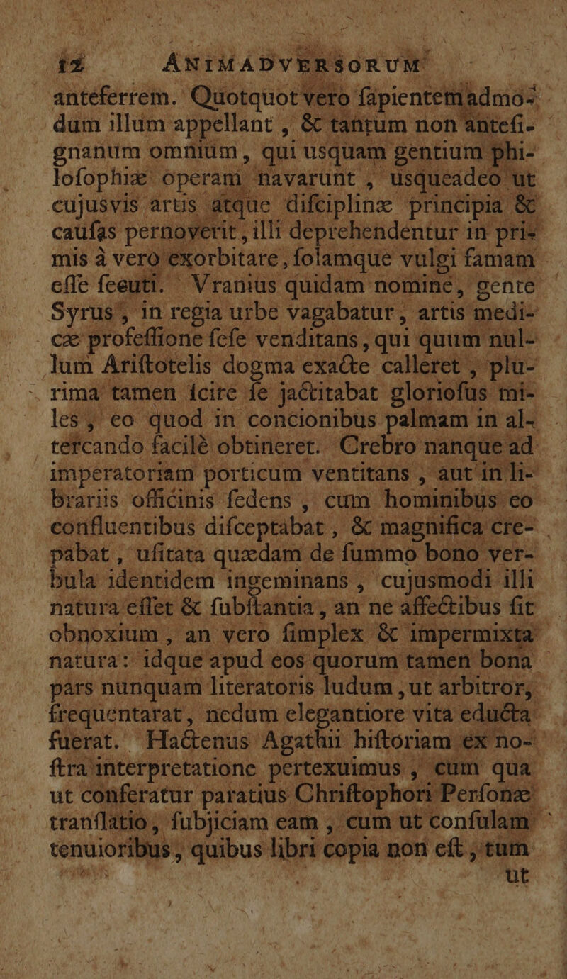 EK — is | KSHLLON RS Fco antéferrem.- Quotquot vero faüpientem: dmos. dum illum appellant ,- &amp; tarum. non ntefi- gnanum omnium, qui usquam gentium g hi- lofophiz: Operam Ravarunt , usqueadeo ut cujusvis arus atque difciplinz principia &amp; caufas pernoyerit, illi deprehendentur in. prie mis à vero exorbitate, folamque vulgi famam effe fceuti. — Vraniüs quidam nomine, gente Syrus; in regia urbe vagabatur ,. artis medi- O8 profeffione fcfe venditans , qui quum. nul- lum Ariftotelis. dogma exa&amp;te calleret , plu- les, eo quod in concionibus palmam in al- . tefcando facilé obtineret. Crebro manque ad. imperatoriam porticum. ventitans , aut in li- brariis officinis fedens , cum hominibus eo corifluentibus difceptàbat , e magnifica cre- pabat , ufitata quzdam de fummo bono ver- bula identidem ingeminans , cujusmodi. illi natura effet &amp; fabftantia , ,an ne affectibus fit. | obnoxium , an vero fimplex. in impermixta | natura: idque apud eos quorum tamen bona - párs nunquam literatoris ludum , ut cuit Mis Rc ncdum e E vita educta: cranii f iam eam , -cum ut (gens am k tenuior ibus, quibus hee copia; non cft , tum id üt