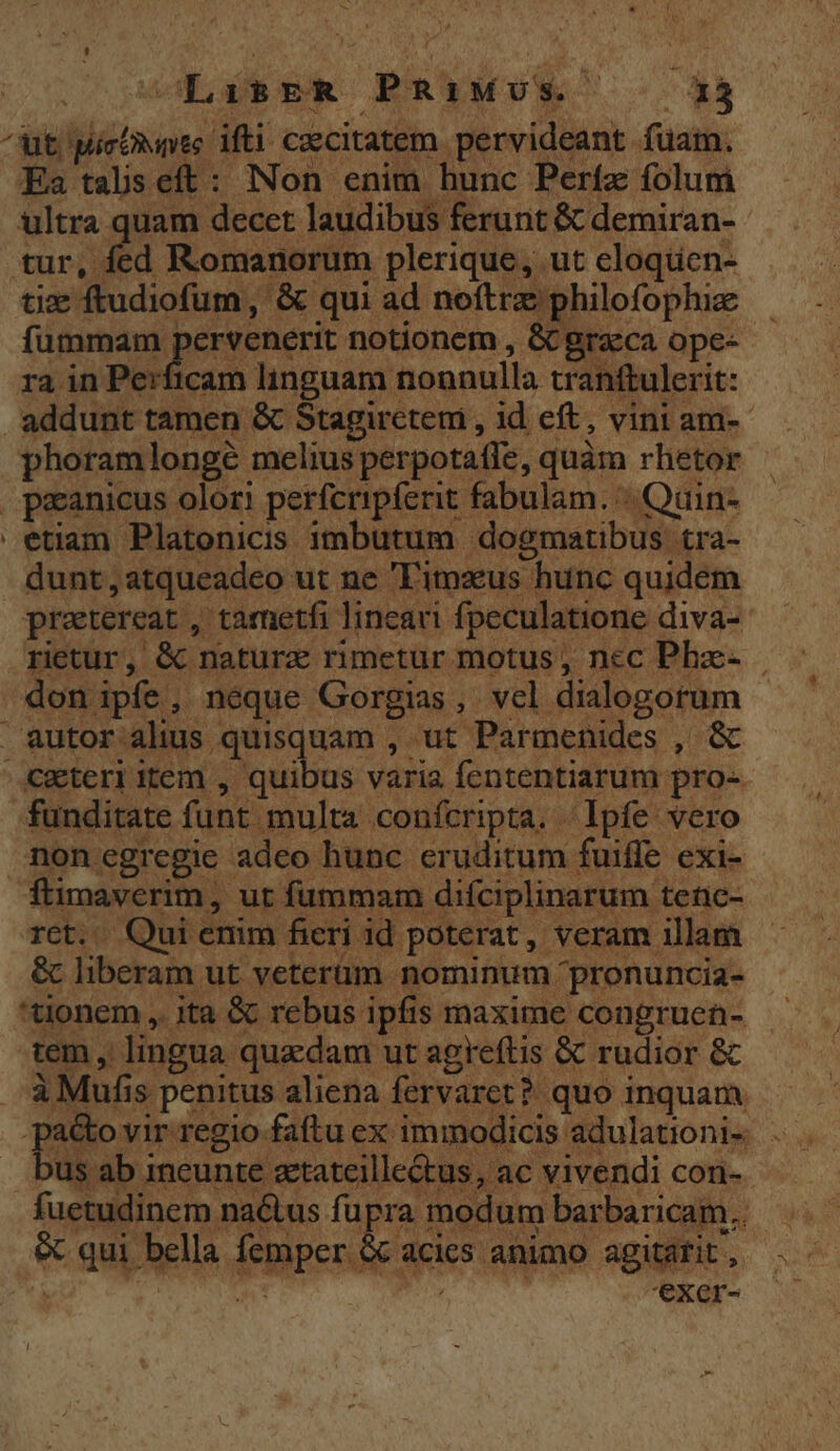 S OML GB ER PRIMUS S 13 ^ut Micihnte ifti cecitatem pervideant fuam. Ea taliseft: Non enim hunc Períz folum ultra quam decet laudibus ferunt &amp; demiran- tur, fed Romanorum plerique, ut cloquen- tix ftudiofum , &amp; qui ad noftre philofophie fümmam pervenerit notionem , &amp; graeca ope- rain A gps linguam nonnulla tranftulerit: addunt tamen &amp; Stagiretemi , id eft, vini am-- phoramlongé melius perpotatle, quàm rhetor . peanicus olor! perfcripferit fabulam. | Quin- etiam Platonicis imbutum dogmatibus tra- dunt ,atqueadeo ut ne Timzus hunc quidem pratereat , tametfi lineau fpeculatione diva- rietur, &amp; naturz rimetur motus, ncc Phae- | don ipfe, neque Gorgias, vcl dialogotum autor alis quisquam , ut Parmenides , &amp; &amp;wteri item , quibus varia fententiarum pro- funditate funt. multa .conícripta. Ipfe vero nonegregie adeo hunc eruditum fuiffe exi- ftimavcerim, ut fummam difciplinarum tenc- rct. Qui emm fieri id poterat, veram illam &amp; liberam ut veterum nominum pronuncia- tionem ,. ita &amp; rebus ipfis maxime congruen- tem , lingua quadam ut agreftis &amp; rudior &amp; à Mufis penitus aliena fervaret? quo inquam. [o di faftu ex immodicis adulationi- . us ab ineunte atateille&amp;tus, ac vivendi con- fuetudinem naétus fupra modum barbaricam.. &amp; qui bella femper &amp; acies animo agitarit , '€xcr-