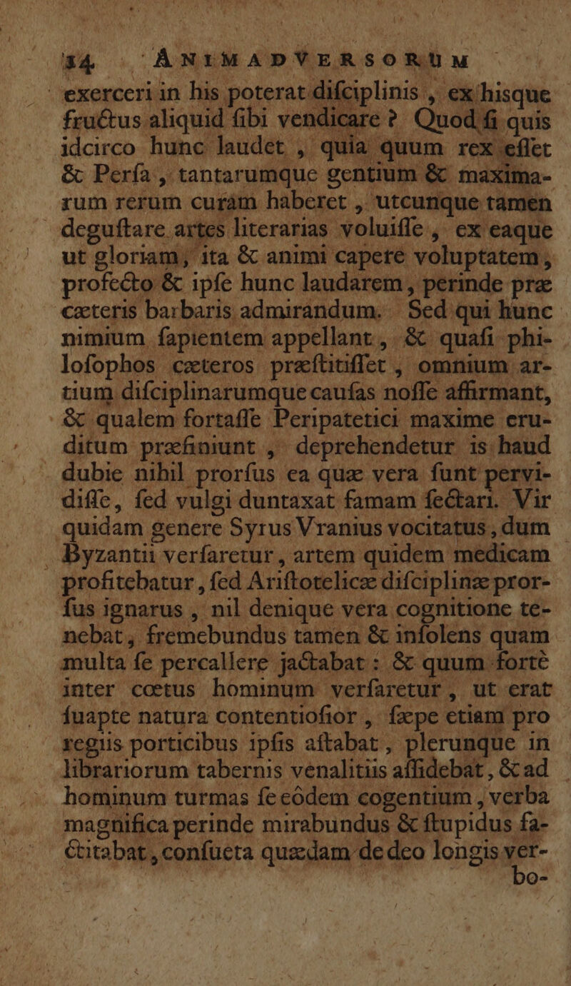 . exerceri in his poterat difciplinis , ex/hisque fru&amp;tus aliquid fibi vendicare ?' Quod fi quis idcirco hunc laudet , quia quum rex eflet &amp; Pería , tantarumque gentium &amp; maxima- rum rerum curám haberet , utcunque tamen deguftare artes literarias voluiffe , ex eaque | ut gloriam, ita &amp; animi capere voluptatem , profecto &amp; ipfe hunc laudarem, perinde pra cxteris barbaris admirandum. | Sed. qui hunc nimium. fapientem appellant, &amp; quafi phi- lofophos czteros praítiuffet , omnium ar- aum difciplinarumque caufas nofle affirmant, .&amp; qualem fortaffe Peripatetici maxime eru- ditum prafiniunt , ^ deprehendetur is haud . dubie nihil prorfus ea quz vera funt pervi- diffe, fed vulgi duntaxat famam fectari. Vir quidam genere Syrus Vranius vocitatus , dum . Byzantii verfaretur , artem quidem medicam profitebatur , fed Ariftotelicze difciplinze pror- fus ignarus , nil denique vera cognitione te- ncbat, fremcbundus tamen &amp; infolens quam multa fe percallere jaCtabat : &amp; quum forte inter coetus hominum verfaretur , ut erat fuapte natura contentiofior ,. fzcpe etiam pro regiis porticibus ipfis aftabat , plerunque in librariorum tabernis venalitiis affidebat , &amp; ad hominum turmas fe codem cogentium , verba magnifica perinde mirabundus &amp; ftupidus fa- €titabat , confueta quedam de dco ont Q4