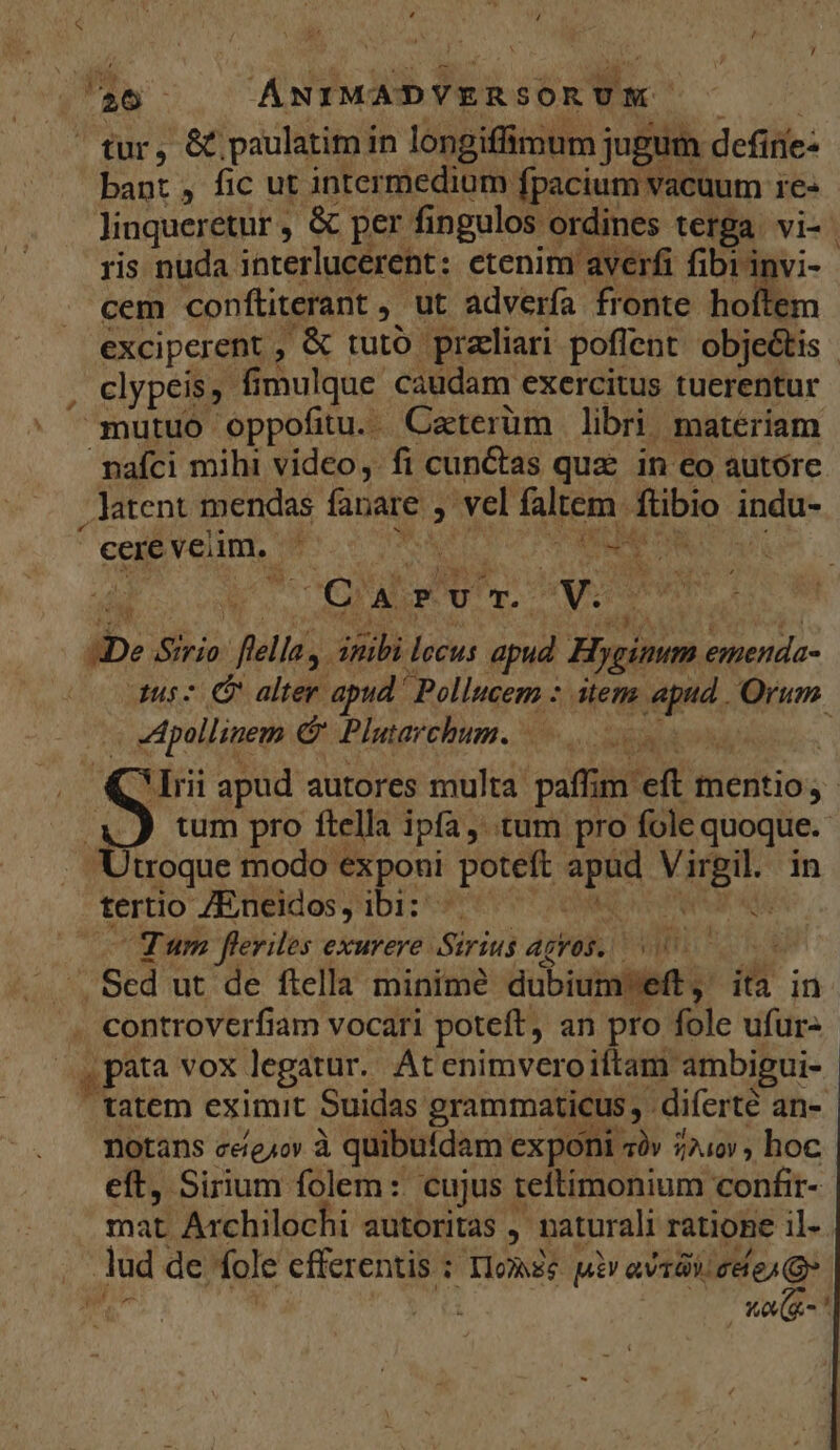 tur, &amp;. paulatim i in longiffimum jugum defirie- bant , fic ut intermedium fpacium vacuum re. ris nuda. interlucerent : etenim averfi fibrinvi- cem conftiterant , ut adverfa fronte hoítem clypeis, fi mulque caudam exercitus tuerentur nafci mihi video, fi cun&amp;tas qua in eo autore . latent mendas fanare » vel faltem. fibio indu- | cere vem, hs i TI C A P v T. 2 n7 | » iin fella. Aib lecus apud Hyginum entend ipm é Plutarchum. | tum pro ftella ipfa, tum pro fole quoque. Utroque modo « exponi potett s VITBI- in tertio ZEneidos ,' DI; | du Tum fleriles exurere Sirius agros. PATE * .Sed ut de ftella minime dubiumeft , ita in . controverfiam vocari poteft, an pro fole ufur- , pata vox legatur. At enimveroiftam. ambigui- tatem eximit Suidas grammaticus - diferte an- Dotans ceíe,ov à quibutdam exponi «àv 240v, hoc eft, Sirium folem: cujus teftimonium confir- mat Archilochi. autoritas , naturali ratione il- lud de fole cfferentis ; P Tlomsg m avt). cele) , Wo