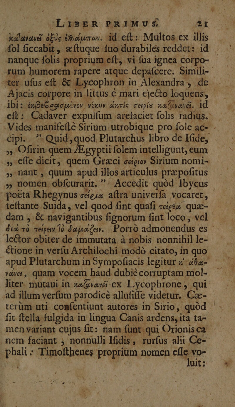 | Li»ER PRIMUS | 21 Mllütiovd bis ORéwrow id eft: Multos ex illis 4ol ficcabit, aftuque fuo durabilés reddet: id nanque folis proprium eft, vi (ua ignea corpo- |. dbi: inDeGepeuivor véxuv arie cenpís xalRyava. 1d cít: Cadaver expulfum . aretaciet folis radius. cipi.  Quid, guo od, Plutarchus libro de Ifide, ds Ofirin quem Z/Egyptii folem intelligunt, eum -» effe dicit, quem Graeci cégiov Sirium nomi- , nant, quum apud illos articulus praepofitus 5 nomen. obícurarit. ?. Accedit quód Ibycus pota Rhegynus ceo. aftra univerfa Vocarct, teflante Suida, vel quod fint quafi «eee quac- dam , &amp; navigantibus fignorum fint loco; vel leCtor obiter de immutata. à nobis nonnihil le- &amp;ione in veríu Archilochi modó citato, in quo apud Plutarchum in Sympofiacis legitur x. aóz- véva, quam vocem haud dubie corruptam. mol- liter. mutaui in xagvová ex Lycophrone , qui ad illum verfüm parodice allufiffe videtur. fam terüm uti comíentiunt autores in Sirio, quod fit ftella fulgida in lingua Canis ardens, ità ta- men variant cujus fit: nam funt. qui Orionis ca nem faciant j nonnulli Ifidis , rurfus alii Ce-- phali : Timofthenes proprium nomen gm Vo- uit; L ,