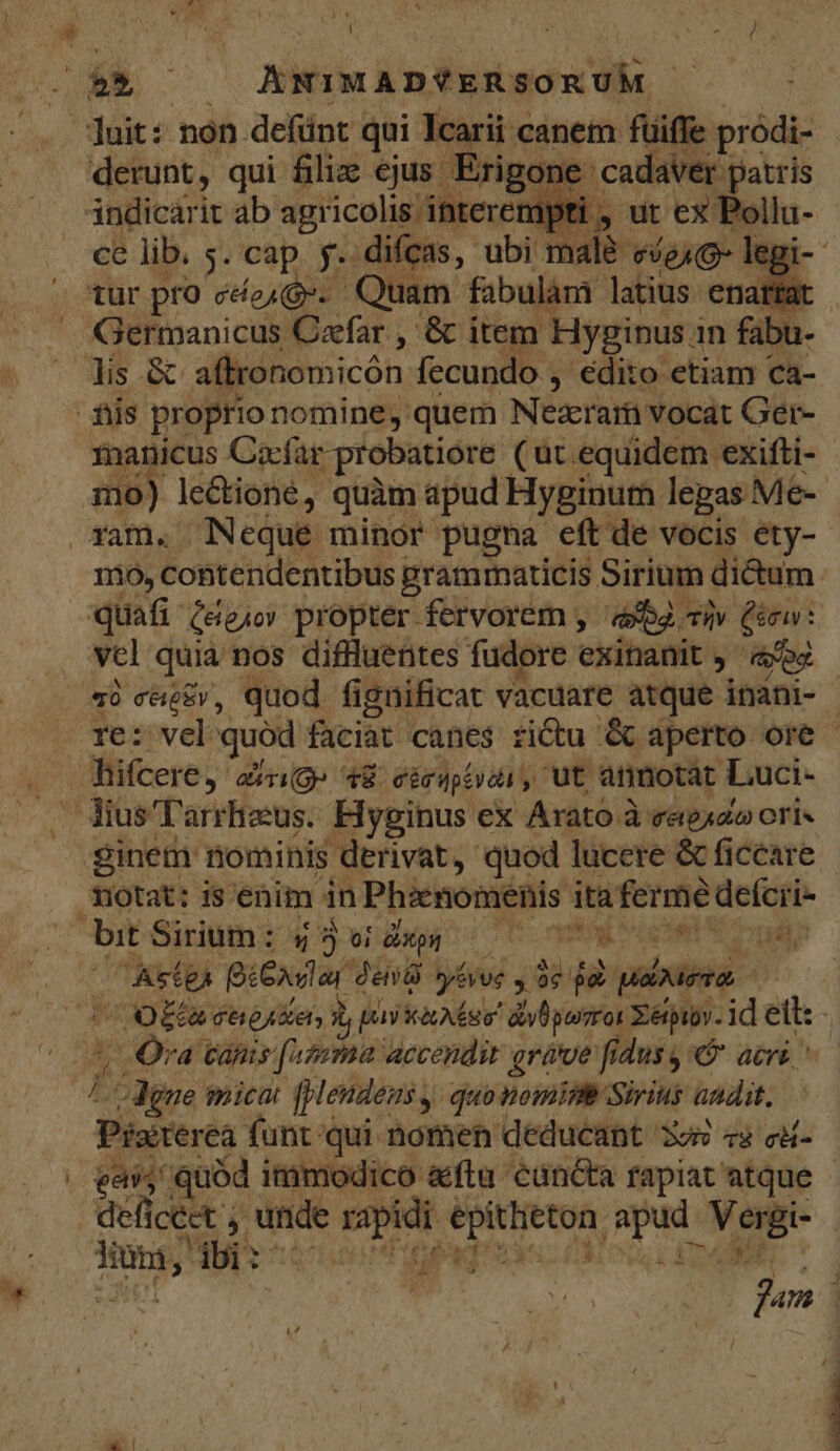 UM ] &amp; ) ! derunt, qui filie ejus Erigone cadaver patris indicarit ab agr icolis interempti , ut ex Pollu- ce lib. 5. cap. f. difcas, ubi malé- [c eq Germanicus Caefar , &amp; item Hyginus in fabu- manicus Cocfar probatiore (ut equidem exifti- mo) le&amp;ione, quàm apud Hyginurm legas Me-- mo, coBtendentibus grammaticis Sirium di&amp;um. quafi Céejo propter fervorem , aba. Tlv inu: vc] quia nos diflluentes fudore exinanit j' «o2 AStEÀ E den yévee 96 jx picis C O0Eta chiese; i pay ics diybpomror Zérpiov. id elt: - ; Ora canis [iz«ma accendir grave fidus, acri [; ^ dene mica [pendens , quo nomipm Sirius andit. Pister éà funt qui nomen deducant 3o «s cd- gaist quód immodico &amp;ftu' cuncta rapiat atque defictet ; unde xo MAT Eo y e | Nous j iii: DAE E
