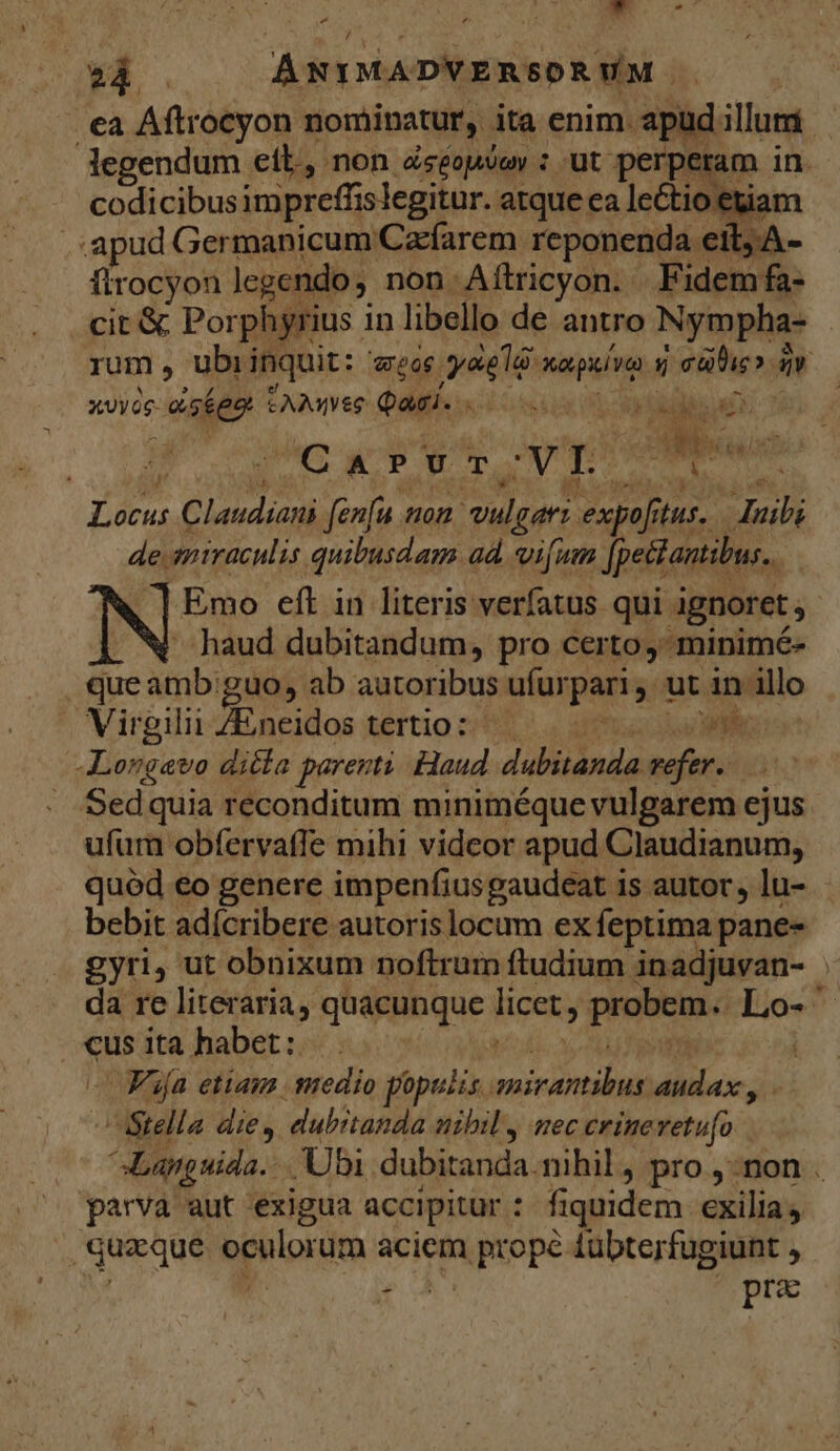 ai - 24 . ÁNIMADVERSORWVM ' ea Aftrocyon nominatur, ita enim apüd illum — Jegendum etl, non Zséopsoy : ut perperam in. - codicibusimpreffislegitur. atque ca leCtio etiam . apud Germanicum Czfarem reponenda eit, flrocyon legendo non Aílricyon. F idem fa- cit & Porphyrius i in libello de antro Nympha- rum ^ ubi inquit: - CETTE ioi na puíve d Pici. iv xXvyog- así eo CAAmee Qai. . | X CP m ic Dos € Judson fenfu on d gern expof, fius. ! MP de. miraculis. quibusdam ad. vifum petentibus, Emo eft in literis verfatus qui ignoret , haud dubitandum, pro certo, minimé- queamb guo, ab autoribus ufur paris. ut in illo A Virgilii ZEneidos tertio: | | ph: -Lorgavo ditla parenti. Haud dabitanda. refer. io Sedquia reconditum miniméque vulgarem ejus ufum obfervaffe mihi videor apud Claudianum, quód eo genere impenfiusgaudeat is autor, lu- - bebit adícribere autoris locum ex feptima pane- gyri, ut obnixum noftrum ftudium inadjuvan- da re literaria, quacunque licet; probem. Lo- «us ita habet: . D» VAifa etiam suedio populis miciasiud audax, | Stella die, dubrtanda nibil, uec crinevetu[o E os Ubi dubitanda. nihil, pro ,-non . parva aut exigua accipitur : fiquidem exilia quaque epiipidm aciem MORE lübterfugiunt , Aie AA :