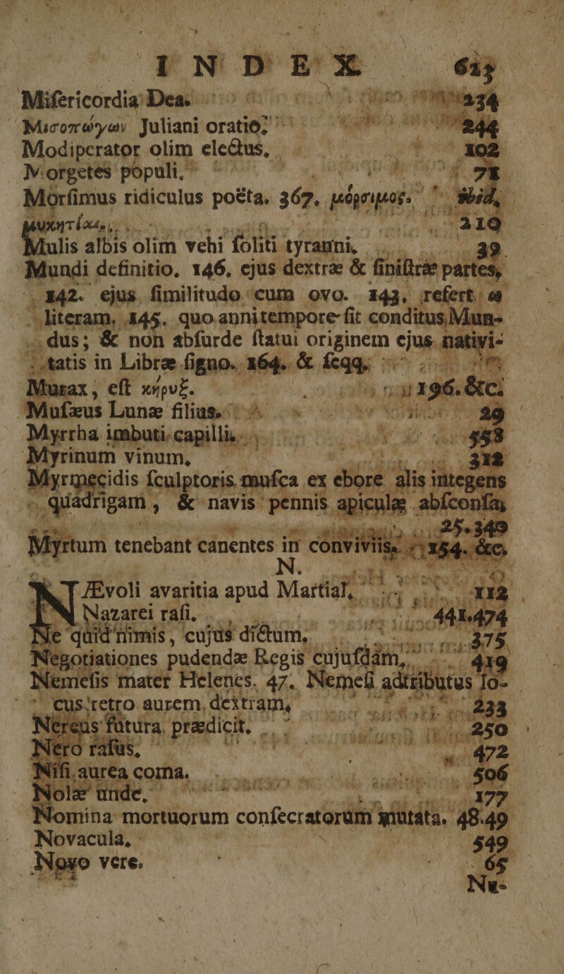 Mifericordia; Dea. tuf 734 Mucozoyoes Juliani Gratit 1 Modipcrator olim elc&amp;us, . Iv. orgetes populi, ^ QE Morfi imus ridiculus po&amp;ta, aep. d Ware vÍ nasi. PRA NA in Malis albis olim vehi foliti- 'tyrammi, . (a Mundi dcfinitio, 146, ejus dextrae &amp; PAM  .1342. ejus fimilitudo «cum ovo.. 343. refert a - literam. 445. quo apnitempore- fit. conditus, üun- .., dus; &amp; non abfurde ftatui Syd cjus, L tivi« ; tatis in Libre fi ROM; 164. &amp; 2g i 3 m M 2d 4196. &amp;c; u: i a NATU MCI des 2 Mya imbuti.capilli... Ré Bou e du 4 ZÉvoli avaritia apud Mattidf, * iB à Cf sio:  Lid rai. diede ps nimis, cujus di&amp;um, e qéydes si ! 19:9 0 m t : jationes. pudenda. Regis. cujuft im » | mefis mater Helenes. 47.. Ber! ae but tus [ - Cus MEN o aurcm, rau | cra s 2$ 028 i ütura, poete ETT 21 Li ti Ü poe o 5 T y. ci 2 E surea coma, Jligamaco cub au fine Le asfaart LMRAMQ Ae qned Nomina mortuorum conector viii: 48. 49 Novacula, : $49. ere. Aapgo vere d