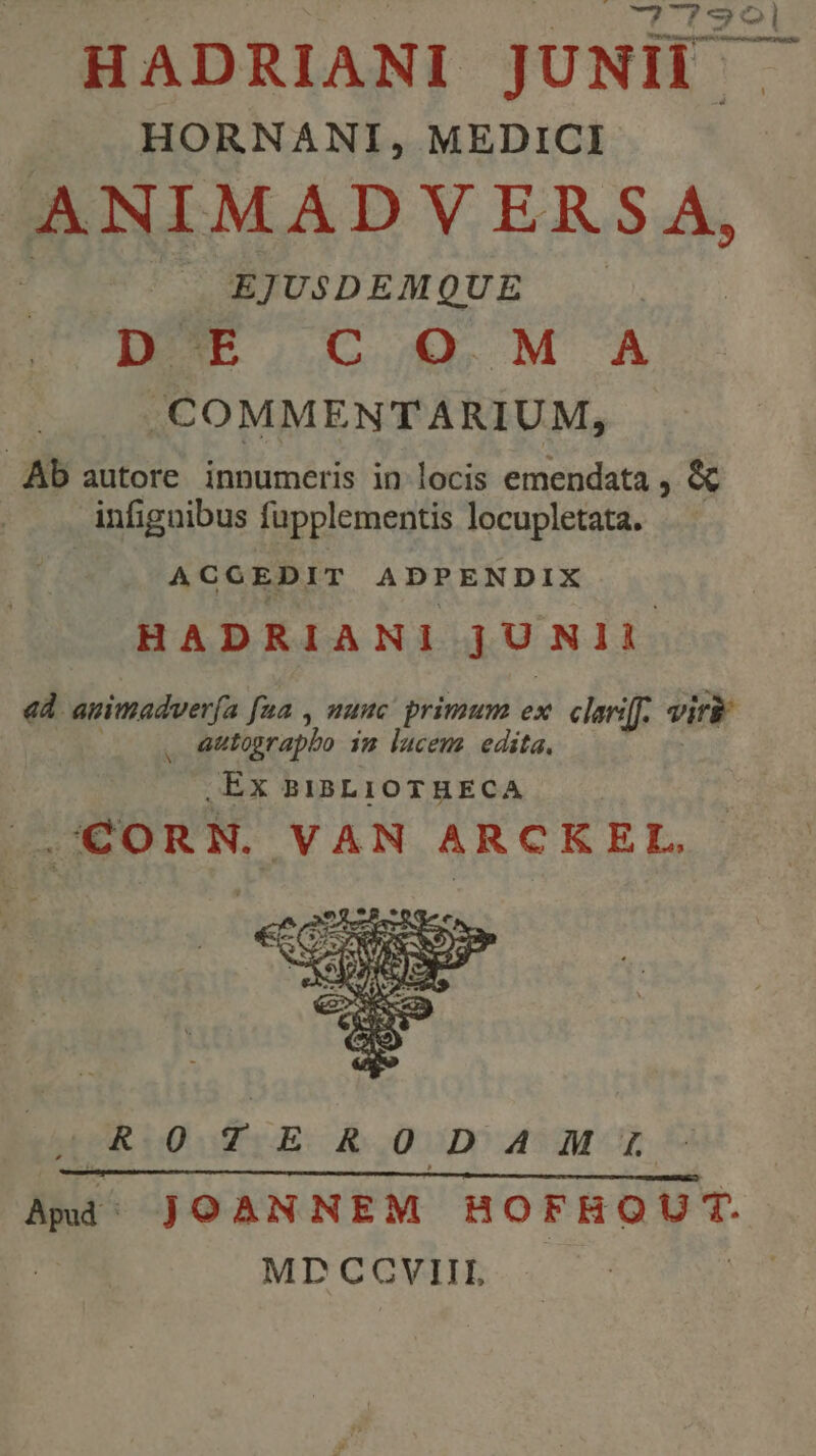 HADRIANI JUNII HORNANI, MEDICI. ANIMAD V ERS A, EJUSDEMQUE | DE C O M A . COMMENTARIUM, Ab autore innumeris in locis emendata , &amp; infignibus fupplementis locupletata. ACGEDIT ADPENDIX HADRIANI jUNII «d. auimadverfa fua , nuuc primum ex. clariff. viri 1 autographo im lucem edita. ,EX BIBLIOTHECA J.'CORN. VAN ARCKEL., ,ROTERODAIHMAM:m Ami; JOANNEM HOFHQUT. MD CCVIIIL