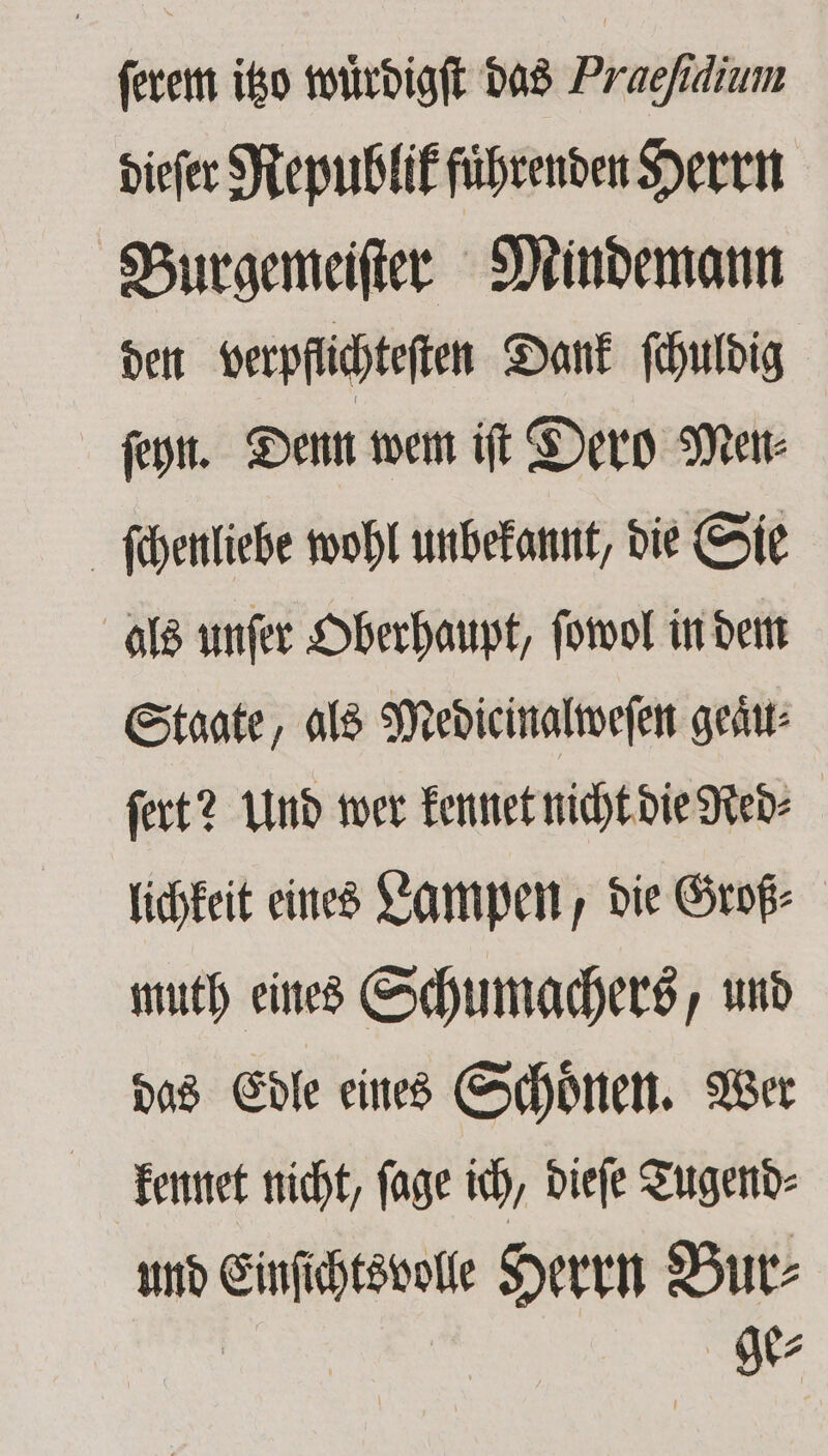 ſerem itzo wuͤrdigſt das Praehdium dieſer Republik fuͤhrenden Herrn Burgemeiſter Mindemann den verpflichteten Dank ſchuldig ſeyn. Denn wem iſt Dero Men⸗ ſchenliebe wohl unbekannt, die Sie als unſer Oberhaupt, ſowol in dem Staate, als Medicinalweſen geaͤu⸗ ſert? Und wer kennet nicht die Red⸗ lichkeit eines Lampen, die Groß⸗ muth eines Schumachers, und das Edle eines Schoͤnen. Wer kennet nicht, ſage ich, dieſe Tugend⸗ und 9 Herrn Bur⸗ ge⸗