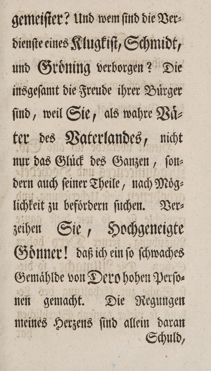 gemeiſter? und wem find die Ver⸗ dienſte eines Klugkiſt, Schmidt, und Groͤning verborgen? Die insgeſamt die Freude ihrer Bürger find, weil Sie, als wahre Vaͤ⸗ ter des Vaterlandes, nicht nur das Glück des Ganzen, ſon⸗ dern auch feiner Theile, nach Moͤg⸗ lichkeit zu befoͤrdern ſuchen. Ver⸗ zeihen Sie, Hochgeneigte Goͤnner! daß ich ein ſo ſcwaches Gemaͤhlde von Dero hohen Perſo⸗ nen gemacht. Die Regungen meines Herzens ſind allein daran Schuld,