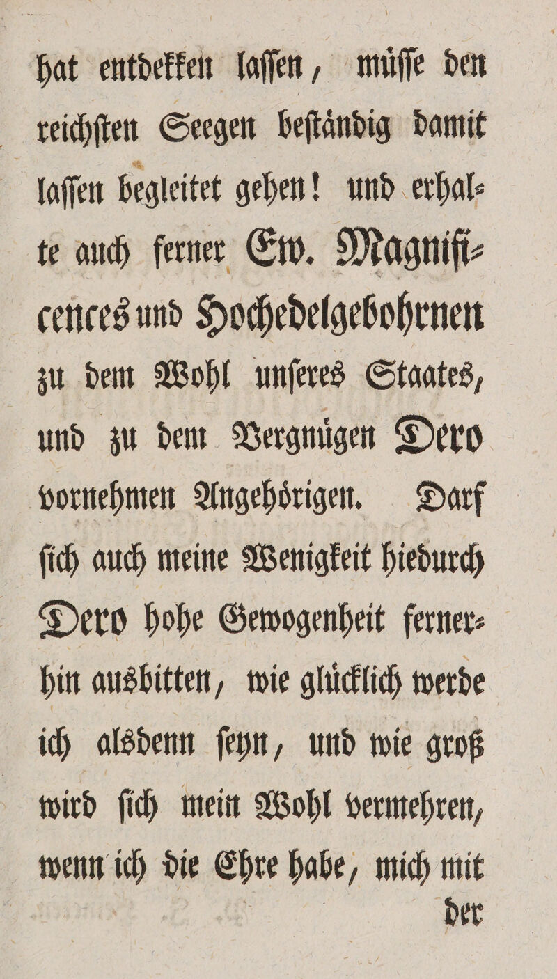 hat entdekken laſſen, müſſe den reichſten Seegen beſtändig damit | laſſen begleitet gehen! und erhal⸗ te auch ferner Ew. Magnifi⸗ cences und Hochedelgebohrnen zu dem Wohl unſeres Staates, und zu dem Vergnügen Dero vornehmen Angehörigen. Darf ſich auch meine Wenigkeit hiedurch Dero hohe Gewogenheit ferner⸗ hin ausbitten, wie glückich werde ich alsdenn ſeyn, und wie groß wird ſich mein Wohl vermehren, wenn ich die Ehre habe, mich mit e der