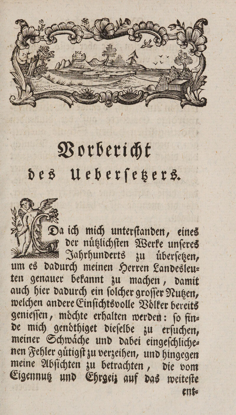 Vorbericht des Ueberſetzers. i ? B; 22 N 5 1 AR IR &gt; 7 7 „Da ich mich unterſtanden, eines „deer nüßlichften Werke unſeres EN Jahrhunderts zu uͤberſetzen, um es dadurch meinen Herren Landesleu⸗ ten genauer bekannt zu machen, damit auch hier dadurch ein ſolcher groſſer Nutzen, welchen andere Einſichtsvolle Voͤlker bereits genieſſen, moͤchte erhalten werden: ſo fin⸗ de mich gendthiget dieſelbe zu erſuchen, meiner Schwaͤche und dabei eingeſchliche⸗ nen Fehler guͤtigſt zu verzeihen, und hingegen meine Abſichten zu betrachten, die vom Eigennutz und Ehrgeiz auf das weiteſte ent⸗