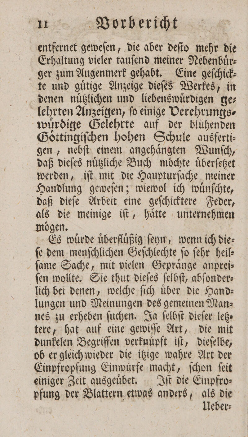 entfernet geweſen, die aber deſto mehr die Erhaltung vieler tauſend meiner Nebenbuͤr⸗ ger zum Augenmerk gehabt. Eine geſchick⸗ te und guͤtige Anzeige dieſes Werkes, in denen nuͤtzlichen und liebenswuͤrdigen ge⸗ lehrten Anzeigen, fo einige Derehrungs⸗ würdige Gelehrte auf der blühenden Goͤttingiſchen hohen Schule ausferti⸗ gen, nebſt einem angehaͤngten Wunſch, daß dieſes nuͤtzliche Buch moͤchte uͤberſetzet werden, iſt mit die Haupturſache meiner Handlung geweſen; wiewol ich wuͤnſchte, daß dieſe Arbeit eine geſchicktere Feder, als die meinige iſt, haͤtte unternehmen moͤgen. | Es wuͤrde uͤberfluͤßig ſeyn, wenn ich die: fe dem menſchlichen Geſchlechte fo ſehr heil: ſame Sache, mit vielen Gepraͤnge anprei⸗ ſen wollte. Sie thut dieſes ſelbſt, abſonder⸗ lich bei denen, welche fish über die Hand— lungen und Meinungen des gemeinen Man⸗ nes zu erheben ſuchen. Ja ſelbſt dieſer letz⸗ tere, hat auf eine gewiſſe Art, die mit dunkelen Begriffen verknuuͤpft iſt, dieſelbe, ob er gleich wieder die itzige wahre Art der Einpfropfung Einwuͤrfe macht, ſchon ſeit einiger Zeit ausgeuͤbet. Iſt die Einpfro⸗ pfung der Blattern etwas anders, 1 die | leder: