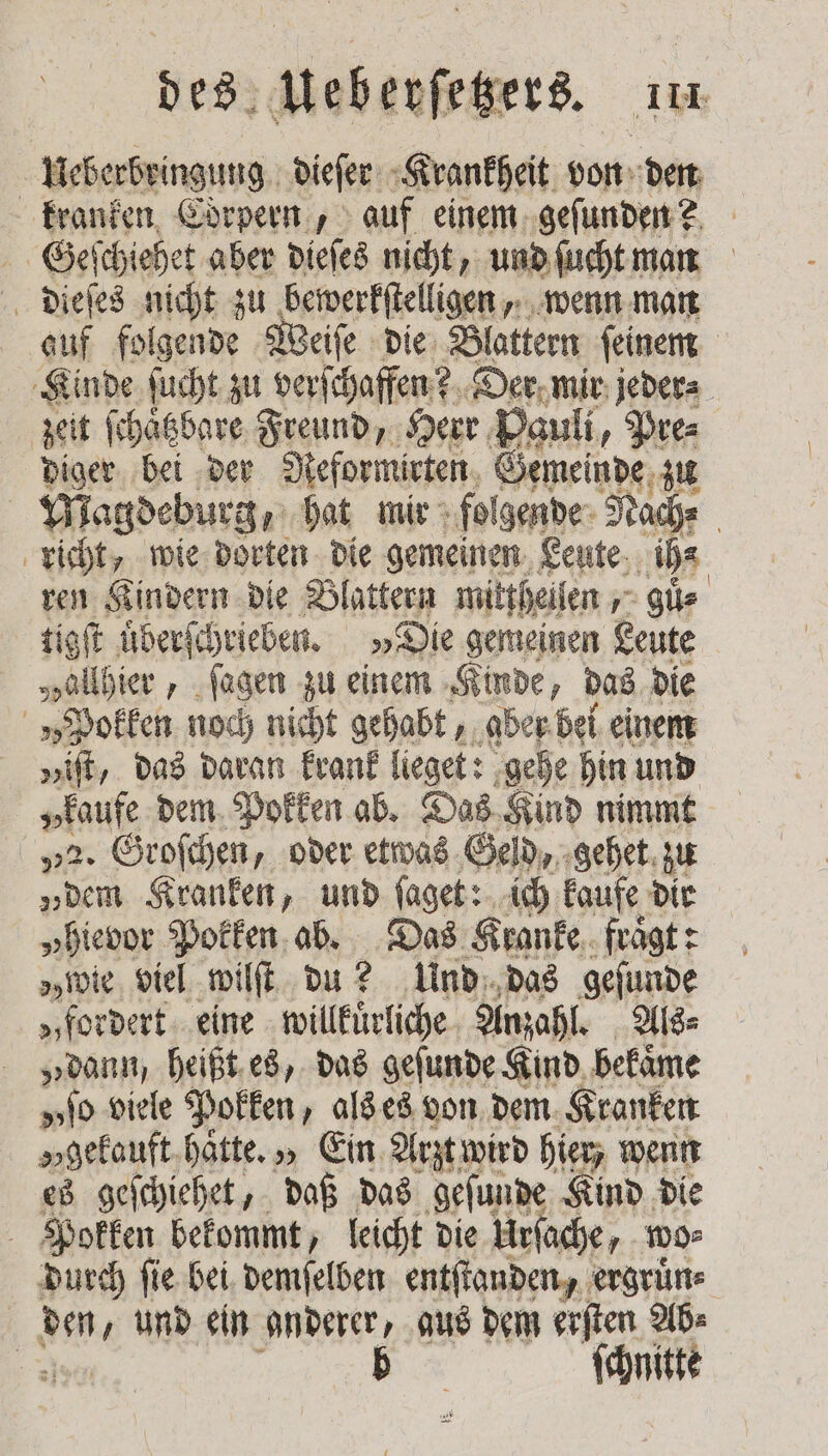 Ueberbringung dieſer Krankheit von den kranken Corpern, auf einem geſunden? Geſchiehet aber dieſes nicht, und ſucht man dieſes nicht zu bewerkſtelligen, wenn man auf folgende Weiſe die Blattern ſeinem Kinde ſucht zu verſchaffen? Der mir jeder⸗ zeit ſchaͤtzbare Freund, Herr Pauli, Pre⸗ diger bei der Reformirten Gemeinde zu Magdeburg hat mir folgende Rache | richt, wie dorten die gemeinen Leute ih⸗ ren Kindern die Blattern mittheilen , guͤ⸗ tigſt uͤberſchrieben. „Die gemeinen Leute „allhier, ſagen zu einem Kinde, das die „Pokken noch nicht gehabt, ‚aber. bei einem „iſt, das daran krank lieget: gehe hin und „kaufe dem Pokken ab. Das Kind nimmt „2. Groſchen, oder etwas Geld, gehet zu „dem Kranken, und ſaget: ich kaufe dir „hievor Pokken ab. Das Kranke, fragt: owie viel wilſt du? Und das geſunde „fordert eine willkuͤrliche Anzahl. Als⸗ „dann, heißt es, das geſunde Kind bekaͤme „to viele Pokken, als es von dem Kranken „gekauft hatte. „ Ein Arzt wird hier, wenn es geſchiehet, daß das geſunde Kind die Pokken bekommt, leicht die Urſache, wo⸗ durch ſie bei demſelben entſtanden, ergruͤn⸗ a, und ein anderer, gus dem erſten Ab⸗ | b *