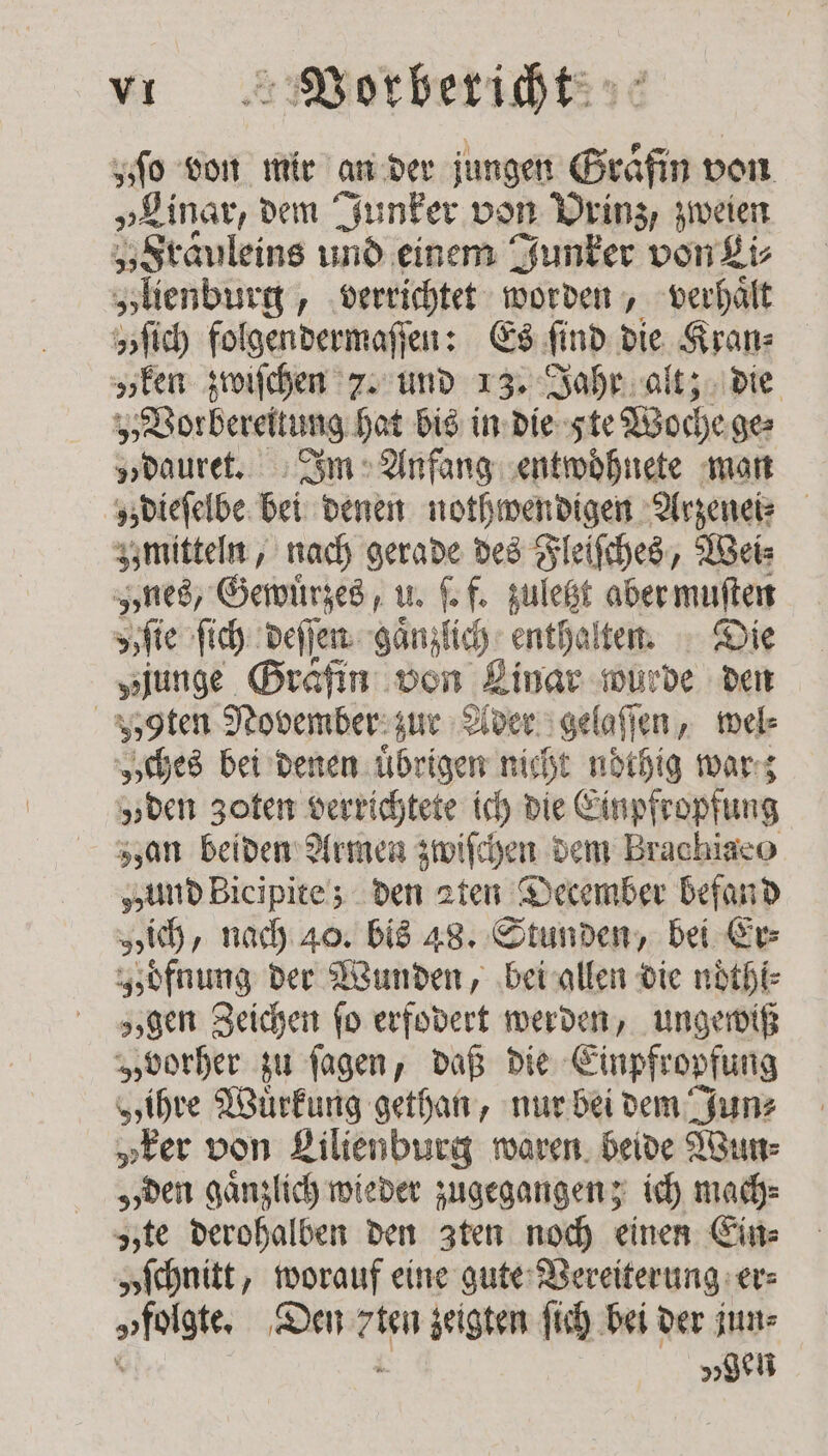 „ſo von mir an der jungen Gräfin von „Linar, dem Junker von Prinz, zweien „Fräuleins und einem Junker von Li⸗ „lienburg, verrichtet worden, verhaͤlt zſich folgendermaſſen: Es find. die Kran: „een zwiſchen 2. und 13. Jahr alt; die „Vorbereitung hat bis in die 5 te Woche ge⸗ „dauret. Im Anfang entwoͤhnete man z dieſelbe bei denen nothwendigen Arzenei⸗ mitteln, nach gerade des Fleiſches, Weis ned, Gewuͤrzes, u. ſ. f. zuletzt aber muſten „ ſie ſich deſſen ganzlich enthalten. Die „junge Gräfin von Linar wurde den „zoten November zur Ader gelaſſen, wel⸗ „ches bei denen uͤbrigen nicht noͤthig war; „ven Zoten verrichtete ich die Einpfropfung zzan beiden Armen zwiſchen dem Brachiaco „und Bicipite; den aten December befand „ich, nach 40. bis 48. Stunden, bei Er⸗ Idfnung der Wunden, bei allen die noͤthi⸗ „gen Zeichen fo erfodert werden, ungewiß „vorher zu ſagen, daß die Einpfropfung „ihre Wuͤrkung gethan, nur bei dem Jun⸗ „ker von Lilienburg waren beide Wun⸗ „den gaͤnzlich wieder zugegangen; ich mach⸗ zzte derohalben den Zten noch einen Ein⸗ „ſchnitt, worauf eine gute Vereiterung er⸗ „folgte. Den rien zeigten ſich bei der jun⸗ x den