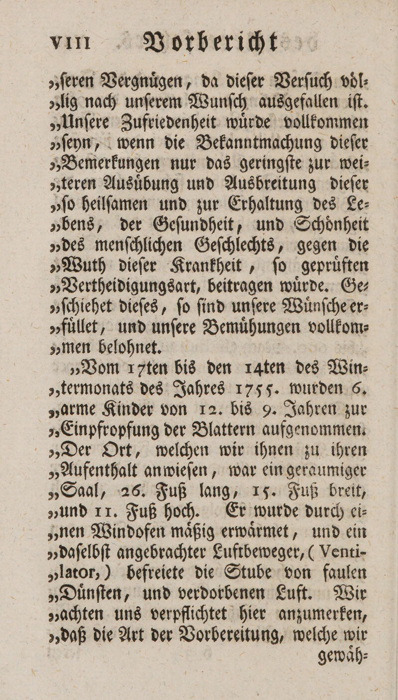 s;feren Vergnügen, da dieſer Verſuch voͤl⸗ zig nach unſerem Wunſch ausgefallen iſt. „Unſere Zufriedenheit wuͤrde vollkommen „ſeyn, wenn die Bekanntmachung dieſer „Bemerkungen nur das geringſte zur wei⸗ „teren Ausuͤbung und Ausbreitung dieſer „ſo heilſamen und zur Erhaltung des Le⸗ „bens, der Geſundheit, und Schoͤnheit „des menſchlichen Geſchlechts, gegen die „Wuth dieſer Krankheit, ſo gepruͤften „Vertheidigungsart, beitragen würde. Ge v ſchiehet dieſes, fo find unſere Wuͤnſche er⸗ v fuͤllet, und unfere Bemühungen vollkom⸗ zz men belohnet. „Vom ırten bis den 14ten des Win⸗ „termonats des Jahres 1755. wurden 6. „arme Kinder von 12. bis 9. Jahren zur „Einpfropfung der Blattern aufgenommen. „Der Ort, welchen wir ihnen zu ihren „Aufenthalt an wieſen, war ein geraumiger „Saal, 26. Fuß lang, 15. Fuß breit, „und II. Fuß hoch. Er wurde durch ei⸗ nen Windofen mäßig erwaͤrmet, und ein „ daſelbſt angebrachter Luftbeweger, ( Venti- „lator,) befreiete die Stube von faulen „Duͤnſten, und verdorbenen Luft. Wir „achten uns verpflichtet hier anzumerken, „daß die Art der Vorbereitung, welche wir gewaͤh⸗