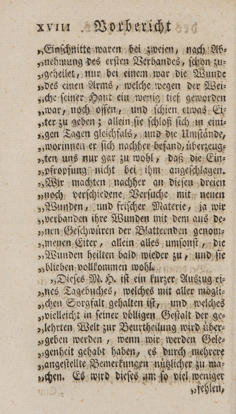 „Einſchnitte waren bei zweien, nach Ab⸗ „nehmung des erſten Verbandes, ſchon zu „geheilet, nur bei einem war die Wunde „des einen Arms, welche wegen der Wei: zche ſeiner Haut ein wenig tief geworden „war, noch offen, und ſchien etwas Ei⸗ „ter zu geben; allein ſie ſchloß ſich in eini⸗ „gen Tagen gleichfals, und die Umſtaͤnde, „worinnen er ſich nachher befand, uͤberzeug⸗ „ten uns nur gar zu wohl, daß die Ein⸗ „bfropfung nicht bei ihm angeſchlagen. „Wir machten nachher an dieſen dreien „nech. verſchiedene Verſuche mit neuen „Wunden, und friſcher Materie, ja wir „verbanden ihre Wunden mit dem aus de⸗ „nen Geſchwuͤren der Blatternden genom⸗ „menen Eiter, allein alles umſonſt, die „Wunden heilten bald wieder zu, und ſie „blieben vollkommen wohl. | | „Dieſes M. H. iſt ein kurzer Nac x „nes Tagebuches, welches mit aller moͤgli⸗ „chen Sorgfalt gehalten iſt, und welches „vielleicht in feiner volligen Geſtalt der ge⸗ „lehrten Welt zur Beurtheilung wird über: „geben werden, wenn wir werden Gele: „genheit gehabt haben, es durch mehrere Hangeſtellte Bemerkungen nützlicher zu ma⸗ vchen. Es wird dieſes am ſo viel weniger | A en) ＋