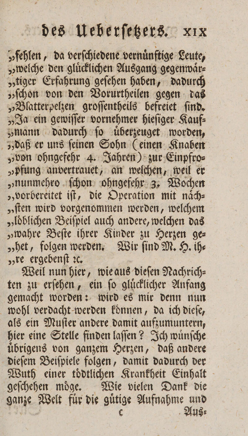 y fehlen, da verſchiedene vernuͤnftige Leute, „welche den gluͤcklichen Ausgang gegenwaͤr⸗ „tiger Erfahrung geſehen haben, dadurch „ſchon von den Vorurtheilen gegen das „Blatterpelzen groſſentheils befreiet ſind. „Ja ein gewiſſer vornehmer hieſiger Kauf⸗ „mann dadurch ſo uͤberzeuget worden, zs daß er uns feinen Sohn (einen Knaben „von ohngefehr 4. Jahren) zur Einpfro⸗ »pfung anvertrauet, an welchen, weil er „nunmehro ſchon ohngefehr 3. Wochen „vorbereitet iſt, die Operation mit naͤch⸗ „ſten wird vorgenommen werden, welchem „loͤblichen Beiſpiel auch andere, welchen das „wahre Beſte ihrer Kinder zu Herzen ge— „het, folgen werden. Wir ſind M. H. ih⸗ „re ergebenſt ꝛc. | Weil nun hier, wie aus dieſen Nachrich⸗ ten zu erſehen, ein ſo glücklicher Anfang gemacht worden: wird es mir denn nun wohl verdacht werden koͤnnen, da ich dieſe, als ein Muſter andere damit aufzumuntern, hier eine Stelle finden laſſen? Ich wuͤnſche uͤbrigens von ganzem Herzen, daß andere dieſem Beiſpiele folgen, damit dadurch der Wuth einer toͤdtlichen Krankheit Einhalt geſchehen moͤge. Wie vielen Dank die ganze Welt fuͤr die gütge Aufnahme a Us:
