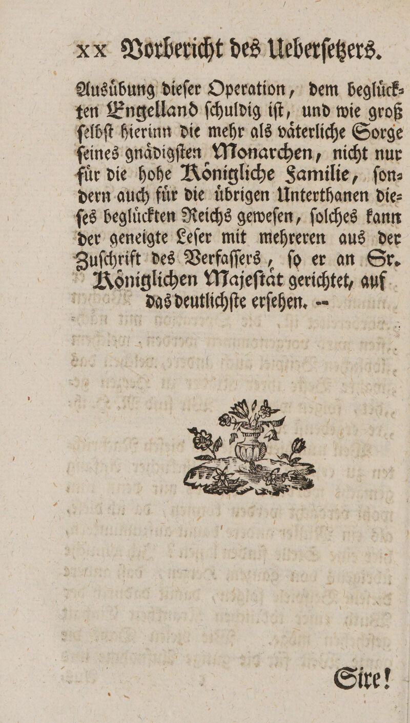 KR Vorbericht des Ueberſetzers. Ausuͤbung dieſer Operation, dem begluͤck⸗ ten Engelland ſchuldig iſt, und wie groß ſelbſt hierinn die mehr als vaͤterliche Sorge ſeines gnaͤdigſten Monarchen, nicht nur für die hohe Königliche Samilie, ſon⸗ dern auch fuͤr die uͤbrigen Unterthanen die⸗ ſes begluͤckten Reichs geweſen, ſolches kann der geneigte Leſer mit mehreren aus der Zuſchrift des Verfaſſers, ſo er an Sr. &gt; Königlichen Majeſtaͤt gerichtet, auf Das deutlichſte erſehen. . Sire!