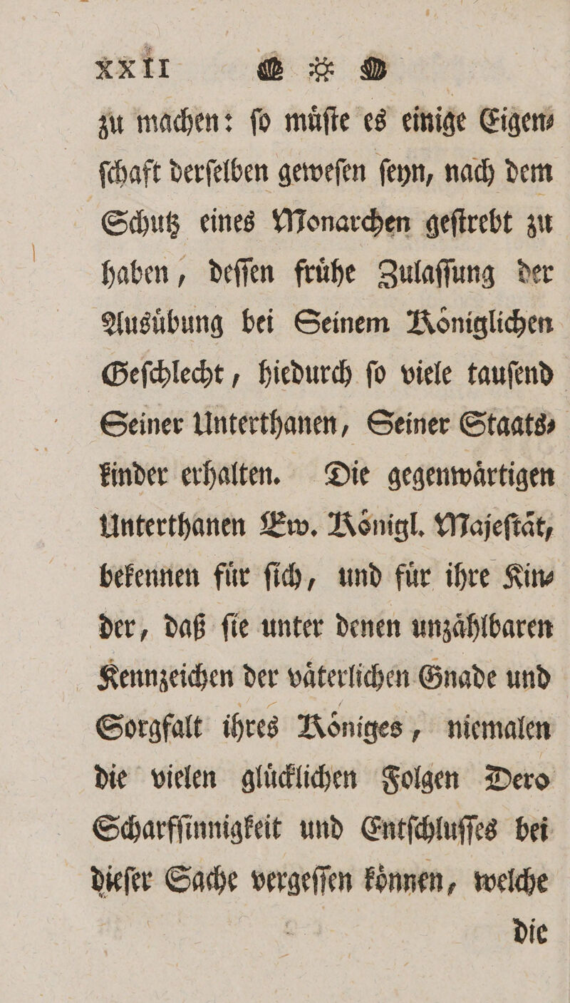 zu machen: fo muͤſte es einige Eigen⸗ ſchaft derſelben geweſen ſeyn, nach dem Schutz eines Monarchen geſtrebt zu haben, deſſen fruͤhe Zulaſſung der Ausuͤbung bei Seinem Königlihen Geſchlecht, hiedurch ſo viele tauſend Seiner Unterthanen, Seiner Staats, kinder erhalten. Die gegenwaͤrtigen Unterthanen Ew. Königl. Majeſtaͤt, bekennen fuͤr ſich, und fuͤr ihre Kin⸗ der, daß ſie unter denen unzaͤhlbaren Kennzeichen der vaͤterlichen Gnade und Sorgfalt ihres Koͤniges, niemalen die vielen gluͤcklichen Folgen Dero Scharfſinnigkeit und Entſchluſſes bei dieſer Sache vergeſſen koͤnnen, welche die