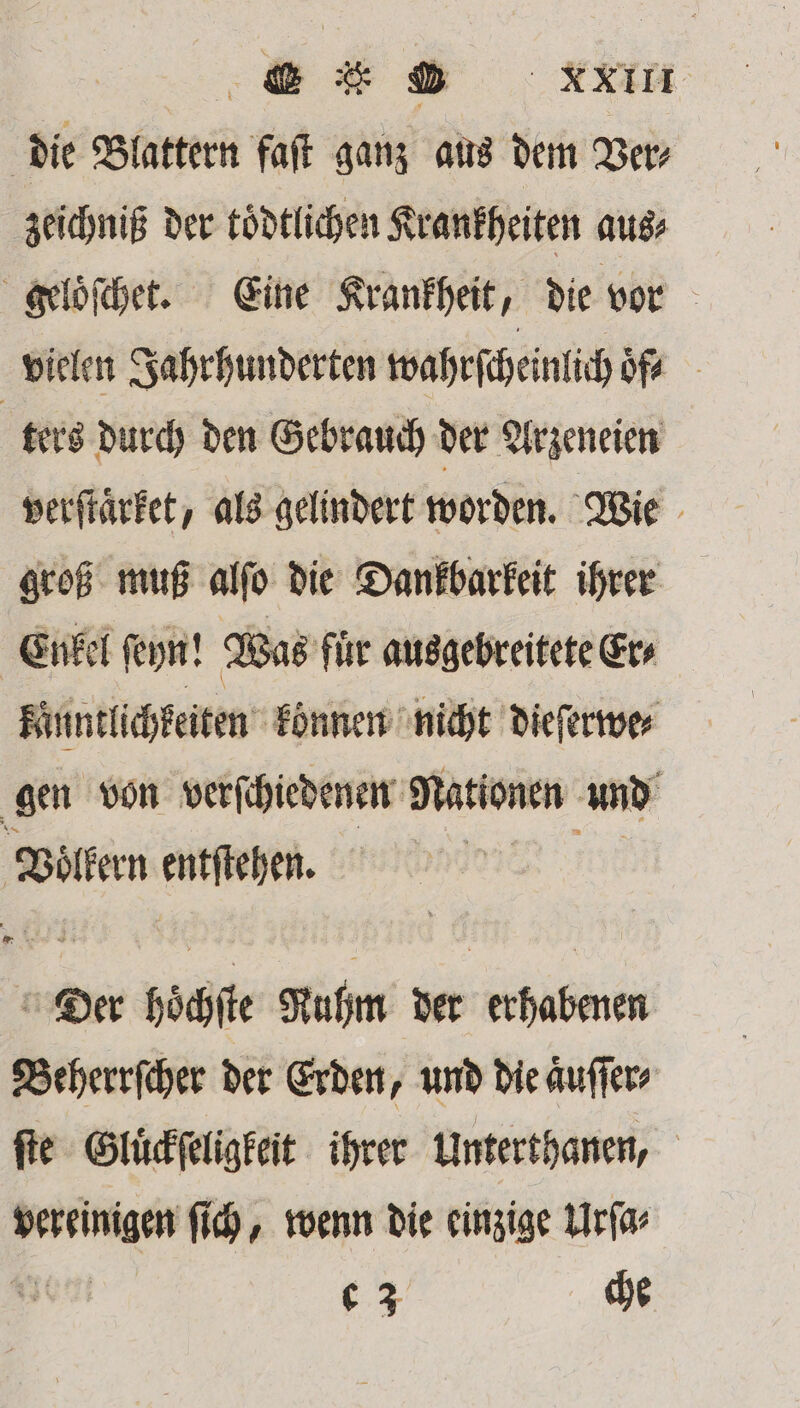 die Blattern faſt ganz aus dem Ver⸗ zeichniß der toͤdtlichen Krankheiten aus⸗ geloͤſchet. Eine Krankheit, die vor vielen Jahrhunderten wahrſcheinlich ofs ters durch den Gebrauch der Arzeneien verſtaͤrket, als gelindert worden. Wie groß muß alſo die Dankbarkeit ihrer Enkel ſeyn! Was fuͤr ausgebreitete Er⸗ känntlichkeiten können nicht dieſerwe⸗ gen von verſchiedenen Nationen und \ Voͤlkern entſtehen. Der böchſte Ruhm der erhabenen Beherrſcher der Erden, und die aͤuſſer⸗ ſte Gluͤckſeligkeit ihrer Unterthanen, pen ſich, wenn die einzige Urſa⸗ c 3 che